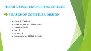 NETAJI SUBASH ENGINEERING COLLEGE
PHASES OF COMPILER DESIGN
 Name: AJIT YADAV
 University Roll No. : 10900220033
 Class Roll No.:33
 Sec : A
 Stream : IT
 Registration No.:201090100210082
 