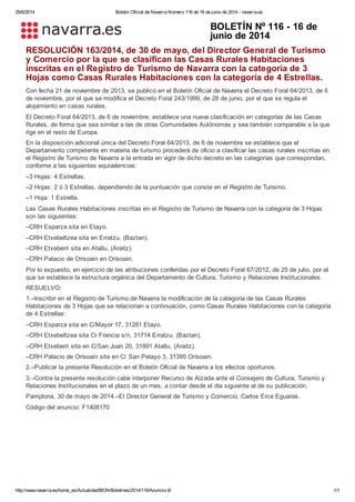 25/6/2014 Boletín Oficial de Navarra Número 116 de 16 de junio de 2014 - navarra.es
http://www.navarra.es/home_es/Actualidad/BON/Boletines/2014/116/Anuncio-9/ 1/1
BOLETÍN Nº 116 - 16 de
junio de 2014
RESOLUCIÓN 163/2014, de 30 de mayo, del Director General de Turismo
y Comercio por la que se clasifican las Casas Rurales Habitaciones
inscritas en el Registro de Turismo de Navarra con la categoría de 3
Hojas como Casas Rurales Habitaciones con la categoría de 4 Estrellas.
Con fecha 21 de noviembre de 2013, se publicó en el Boletín Oficial de Navarra el Decreto Foral 64/2013, de 6
de noviembre, por el que se modifica el Decreto Foral 243/1999, de 28 de junio, por el que se regula el
alojamiento en casas rurales.
El Decreto Foral 64/2013, de 6 de noviembre, establece una nueva clasificación en categorías de las Casas
Rurales, de forma que sea similar a las de otras Comunidades Autónomas y sea también comparable a la que
rige en el resto de Europa.
En la disposición adicional única del Decreto Foral 64/2013, de 6 de noviembre se establece que el
Departamento competente en materia de turismo procederá de oficio a clasificar las casas rurales inscritas en
el Registro de Turismo de Navarra a la entrada en vigor de dicho decreto en las categorías que correspondan,
conforme a las siguientes equivalencias:
–3 Hojas: 4 Estrellas.
–2 Hojas: 2 ó 3 Estrellas, dependiendo de la puntuación que conste en el Registro de Turismo.
–1 Hoja: 1 Estrella.
Las Casas Rurales Habitaciones inscritas en el Registro de Turismo de Navarra con la categoría de 3 Hojas
son las siguientes:
–CRH Esparza sita en Etayo.
–CRH Etxebeltzea sita en Erratzu, (Baztan).
–CRH Etxeberri sita en Atallu, (Araitz).
–CRH Palacio de Orisoain en Orísoain.
Por lo expuesto, en ejercicio de las atribuciones conferidas por el Decreto Foral 67/2012, de 25 de julio, por el
que se establece la estructura orgánica del Departamento de Cultura, Turismo y Relaciones Institucionales.
RESUELVO:
1.–Inscribir en el Registro de Turismo de Navarra la modificación de la categoría de las Casas Rurales
Habitaciones de 3 Hojas que se relacionan a continuación, como Casas Rurales Habitaciones con la categoría
de 4 Estrellas:
–CRH Esparza sita en C/Mayor 17, 31281 Etayo.
–CRH Etxebeltzea sita Cr Francia s/n, 31714 Erratzu, (Baztan).
–CRH Etxeberri sita en C/San Juan 20, 31891 Atallu, (Araitz).
–CRH Palacio de Orisoain sita en C/ San Pelayo 3, 31395 Orísoain.
2.–Publicar la presente Resolución en el Boletín Oficial de Navarra a los efectos oportunos.
3.–Contra la presente resolución cabe interponer Recurso de Alzada ante el Consejero de Cultura, Turismo y
Relaciones Institucionales en el plazo de un mes, a contar desde el día siguiente al de su publicación.
Pamplona, 30 de mayo de 2014.–El Director General de Turismo y Comercio, Carlos Erce Eguaras.
Código del anuncio: F1408170
 