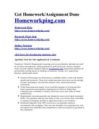 Get Homework/Assignment Done
Homeworkping.com
Homework Help
https://www.homeworkping.com/
Research Paper help
https://www.homeworkping.com/
Online Tutoring
https://www.homeworkping.com/
click here for freelancing tutoring sites
Aptitude Tests for Job Applicants & Graduates
Numerical, Verbal & Diagrammatic reasoning tests are psychometric aptitude tests used
by recruiters and employers offering graduate & professional jobs. Practice Aptitude
Tests.com offer industry standard employer psychometric tests designed for graduates &
professionals seeking careers in: banking, accountancy, finance, law, engineering,
business, marketing & similar.
 Numerical Reasoning tests demonstrate a candidates ability to deal with numbers
quickly and accurately. These tests contain questions that assess your knowledge
of ratios, percentages, cost and sales analysis, rates, trends and currency
conversions.
 Verbal Reasoning tests require you to read short passages of writing and then
answer questions assessing their comprehension of the text. Rather than
evaluating your vocabulary or fluency, these tests assess your ability to think
constructively.
 Diagrammatic reasoning questions are designed to assess your logical reasoning
ability. The questions measure your ability to infer a set of rules from a flowchart
or sequence of diagrams and then to apply those rules to new situation.
 Situational Judgment Tests (SJTs) assess how you approach situations
encountered in the workplace. They test your suitability for a particular role. Our
test experts have identified 8 key competencies which are essential to get ahead of
the competition.
 