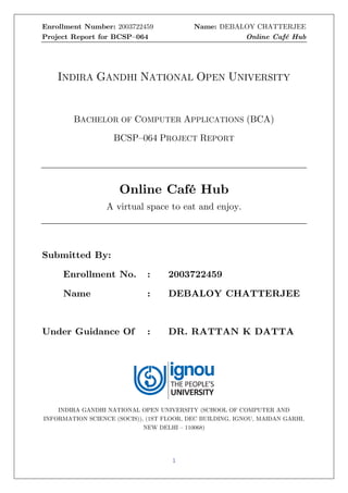 Enrollment Number: 2003722459 Name: DEBALOY CHATTERJEE
Project Report for BCSP–064 Online Café Hub
1
INDIRA GANDHI NATIONAL OPEN UNIVERSITY
BACHELOR OF COMPUTER APPLICATIONS (BCA)
BCSP–064 PROJECT REPORT
Online Café Hub
A virtual space to eat and enjoy.
Submitted By:
Enrollment No. : 2003722459
Name : DEBALOY CHATTERJEE
Under Guidance Of : DR. RATTAN K DATTA
INDIRA GANDHI NATIONAL OPEN UNIVERSITY (SCHOOL OF COMPUTER AND
INFORMATION SCIENCE (SOCIS)), (1ST FLOOR, DEC BUILDING, IGNOU, MAIDAN GARHI,
NEW DELHI – 110068)
 