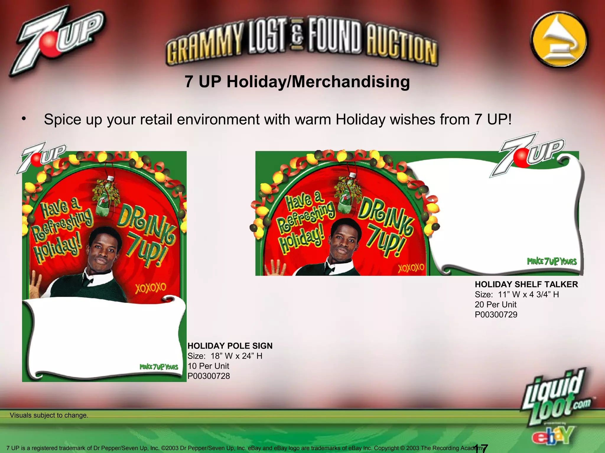 HOLIDAY POLE SIGN
Size: 18” W x 24” H
10 Per Unit
P00300728
• Spice up your retail environment with warm Holiday wishes from 7 UP!
Visuals subject to change.
HOLIDAY SHELF TALKER
Size: 11” W x 4 3/4” H
20 Per Unit
P00300729
7 UP Holiday/Merchandising
7 UP is a registered trademark of Dr Pepper/Seven Up, Inc. ©2003 Dr Pepper/Seven Up, Inc. eBay and eBay logo are trademarks of eBay Inc. Copyright © 2003 The Recording Academy
 