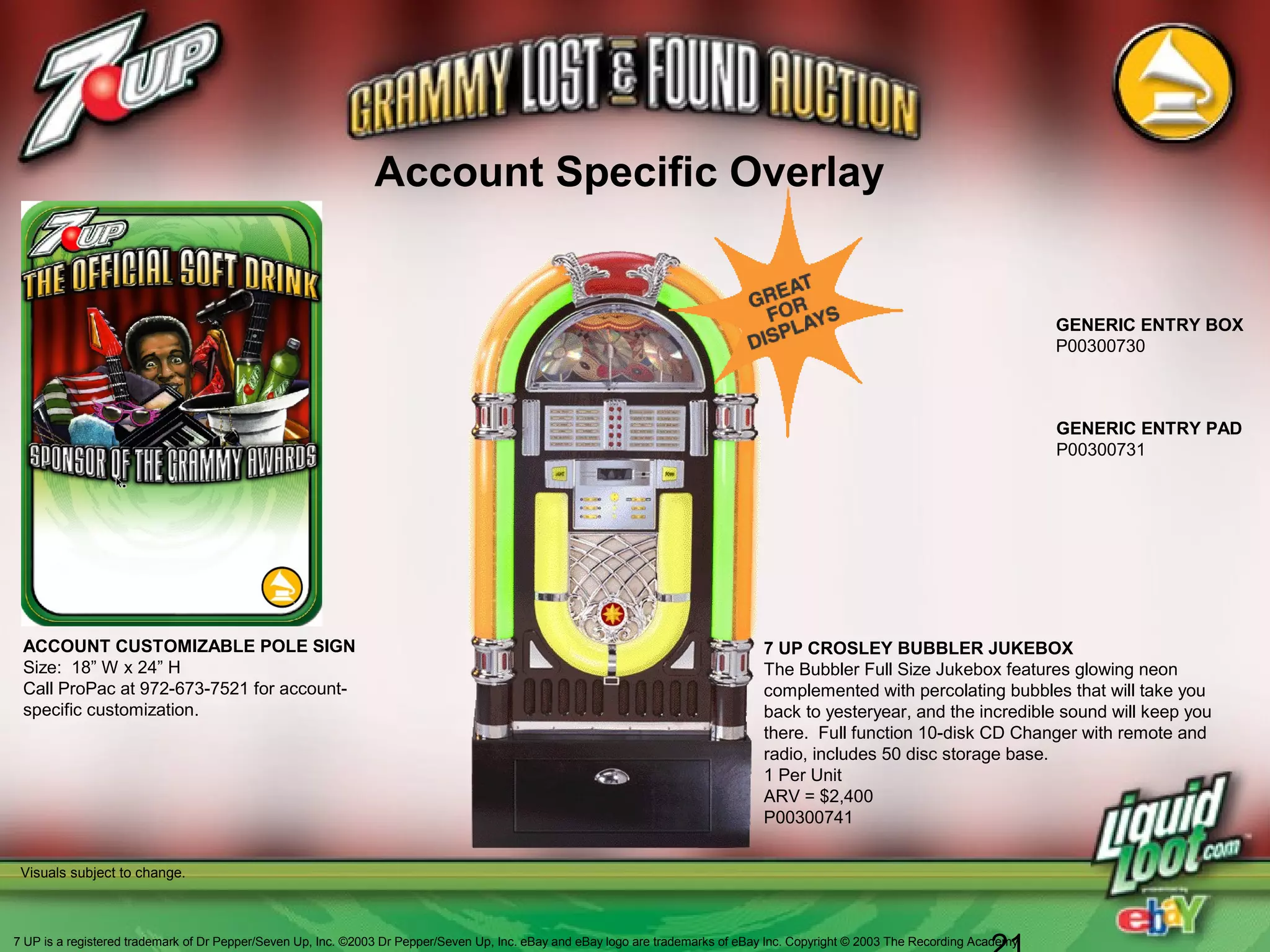 GENERIC ENTRY PAD
P00300731
Account Specific Overlay
ACCOUNT CUSTOMIZABLE POLE SIGN
Size: 18” W x 24” H
Call ProPac at 972-673-7521 for account-
specific customization.
GENERIC ENTRY BOX
P00300730
Visuals subject to change.
7 UP CROSLEY BUBBLER JUKEBOX
The Bubbler Full Size Jukebox features glowing neon
complemented with percolating bubbles that will take you
back to yesteryear, and the incredible sound will keep you
there. Full function 10-disk CD Changer with remote and
radio, includes 50 disc storage base.
1 Per Unit
ARV = $2,400
P00300741
7 UP is a registered trademark of Dr Pepper/Seven Up, Inc. ©2003 Dr Pepper/Seven Up, Inc. eBay and eBay logo are trademarks of eBay Inc. Copyright © 2003 The Recording Academy
 