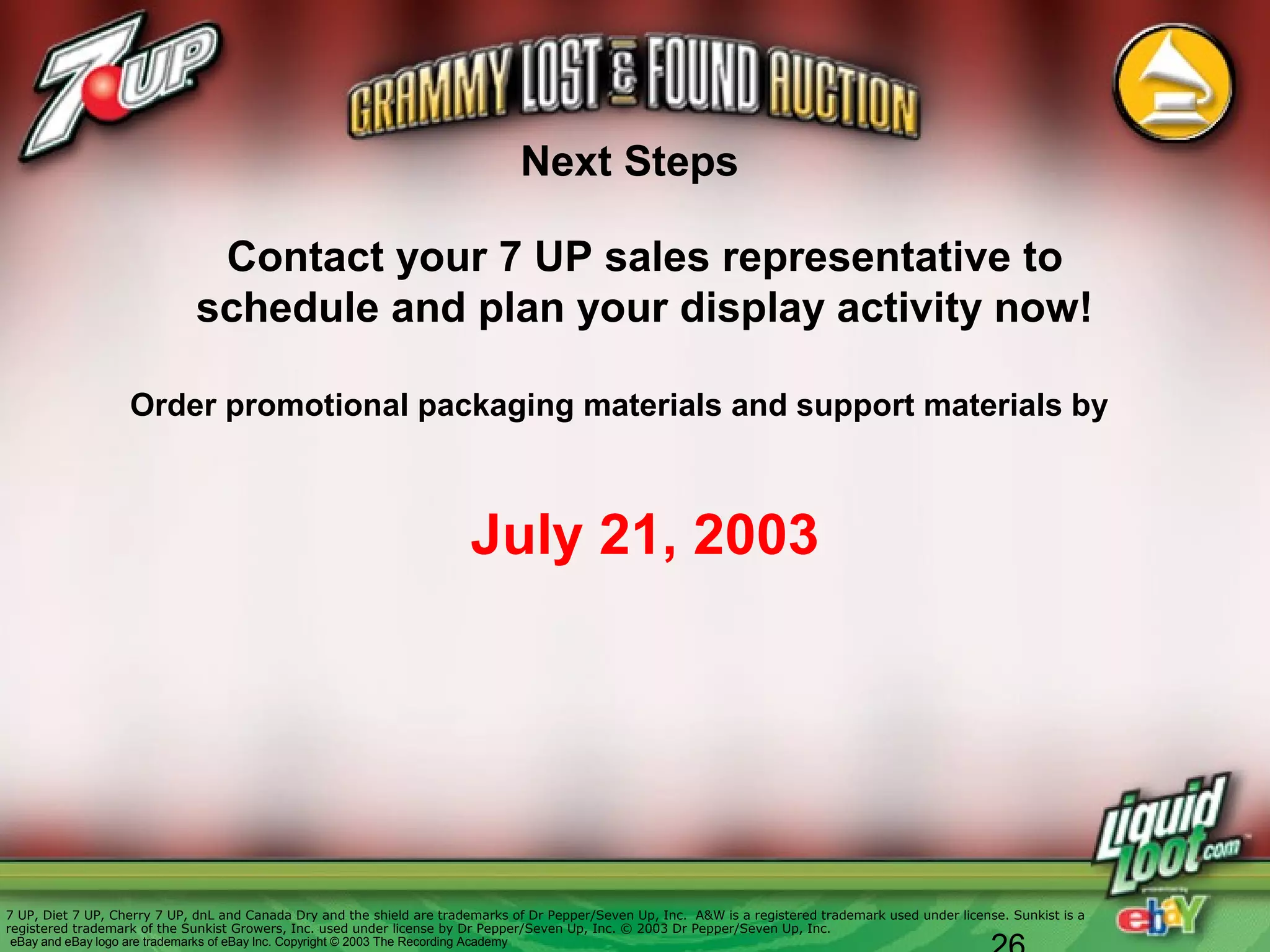 Contact your 7 UP sales representative to
schedule and plan your display activity now!
Order promotional packaging materials and support materials by
July 21, 2003
Next Steps
7 UP, Diet 7 UP, Cherry 7 UP, dnL and Canada Dry and the shield are trademarks of Dr Pepper/Seven Up, Inc. A&W is a registered trademark used under license. Sunkist is a
registered trademark of the Sunkist Growers, Inc. used under license by Dr Pepper/Seven Up, Inc. © 2003 Dr Pepper/Seven Up, Inc.
eBay and eBay logo are trademarks of eBay Inc. Copyright © 2003 The Recording Academy
 