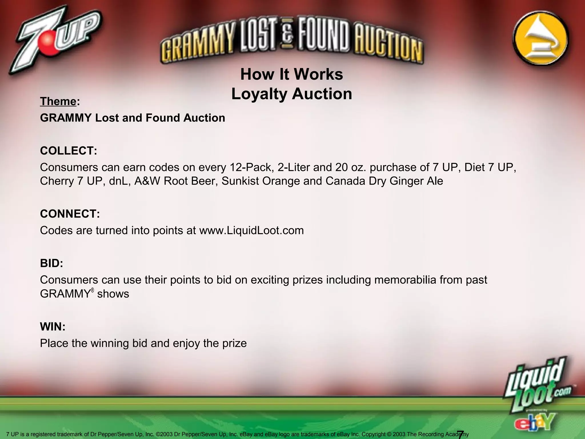 How It Works
Loyalty AuctionTheme:
GRAMMY Lost and Found Auction
COLLECT:
Consumers can earn codes on every 12-Pack, 2-Liter and 20 oz. purchase of 7 UP, Diet 7 UP,
Cherry 7 UP, dnL, A&W Root Beer, Sunkist Orange and Canada Dry Ginger Ale
CONNECT:
Codes are turned into points at www.LiquidLoot.com
BID:
Consumers can use their points to bid on exciting prizes including memorabilia from past
GRAMMY®
shows
WIN:
Place the winning bid and enjoy the prize
7 UP is a registered trademark of Dr Pepper/Seven Up, Inc. ©2003 Dr Pepper/Seven Up, Inc. eBay and eBay logo are trademarks of eBay Inc. Copyright © 2003 The Recording Academy
 