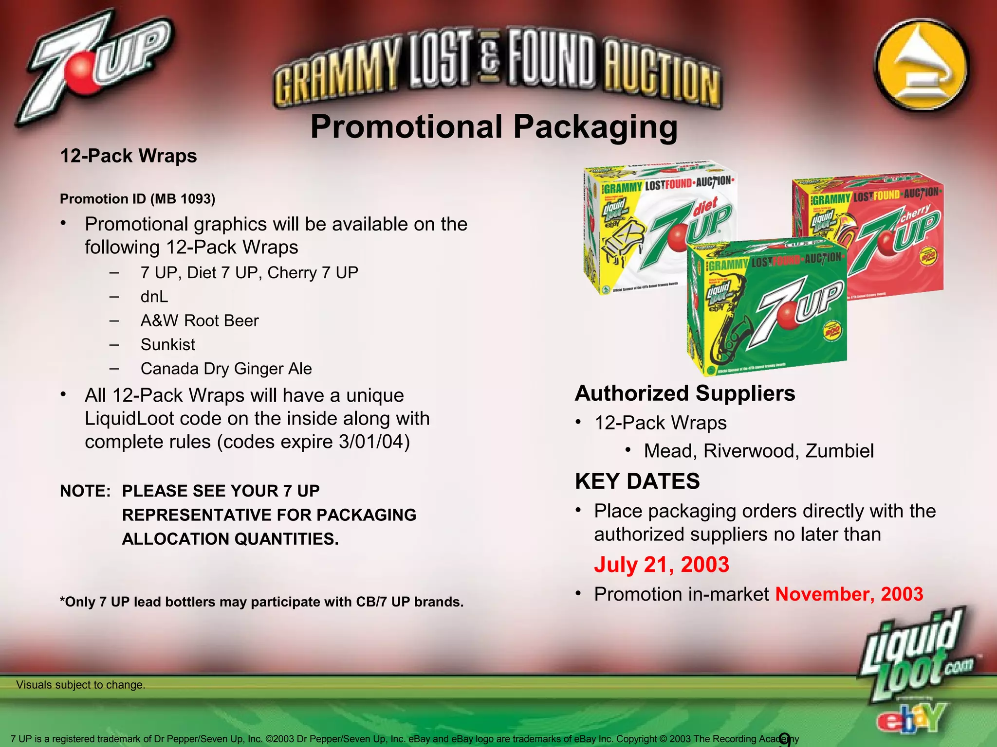 Promotional Packaging
Authorized Suppliers
• 12-Pack Wraps
• Mead, Riverwood, Zumbiel
KEY DATES
• Place packaging orders directly with the
authorized suppliers no later than
July 21, 2003
• Promotion in-market November, 2003*Only 7 UP lead bottlers may participate with CB/7 UP brands.
Visuals subject to change.
12-Pack Wraps
Promotion ID (MB 1093)
• Promotional graphics will be available on the
following 12-Pack Wraps
– 7 UP, Diet 7 UP, Cherry 7 UP
– dnL
– A&W Root Beer
– Sunkist
– Canada Dry Ginger Ale
• All 12-Pack Wraps will have a unique
LiquidLoot code on the inside along with
complete rules (codes expire 3/01/04)
NOTE: PLEASE SEE YOUR 7 UP
REPRESENTATIVE FOR PACKAGING
ALLOCATION QUANTITIES.
7 UP is a registered trademark of Dr Pepper/Seven Up, Inc. ©2003 Dr Pepper/Seven Up, Inc. eBay and eBay logo are trademarks of eBay Inc. Copyright © 2003 The Recording Academy
 