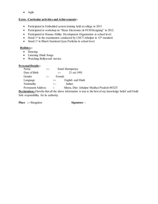  Agile
Extra –Curricular activities and Achievements:-
 Participated in Embedded system training held at college in 2013
 Participated in workshop on “Basic Electronics & PCB Designing” in 2012.
 Participated in Human Ability Development Organization in school level.
 Stood 1st
in the examination conducted by LNCT Jabalpur in 12th
standard.
 Stood 1st
in Bharti Sanskrati Gyan Pariksha in school level.
Hobbies:-
 Dancing.
 Listening Hindi Songs.
 Watching Bollywood movies.
Personal Details:-
Name : - Sonal khampariya
Date of Birth : - 21 oct 1993
Gender : - Female
Language : - English and Hindi
Nationality : - Indian
Permanent Address :- Sihora, Dist- Jabalpur Madhya Pradesh 483225
Declaration;-I hereby that all the above information is true to the best of my knowledge belief and I hold
Sole responsibility for its authority.
Place : - Bangalore Signature: -
 