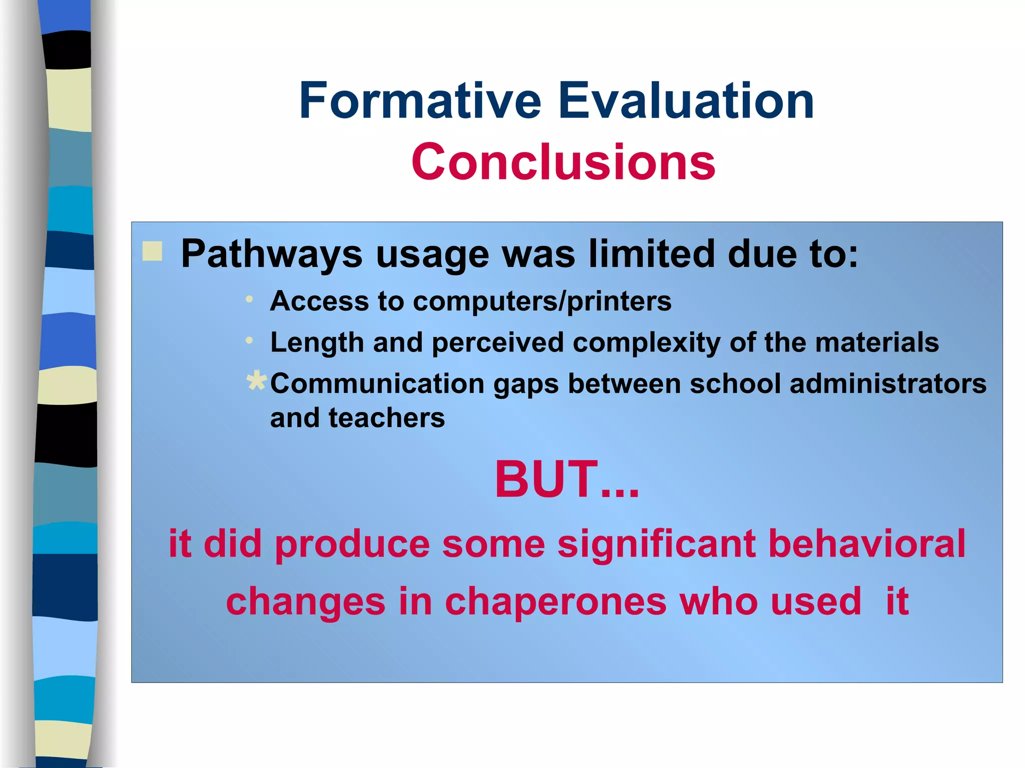 Formative Evaluation  Conclusions Pathways usage was limited due to: Access to computers/printers Length and perceived complexity of the materials Communication gaps between school administrators and teachers BUT... it did produce some significant behavioral changes in chaperones who used  it 