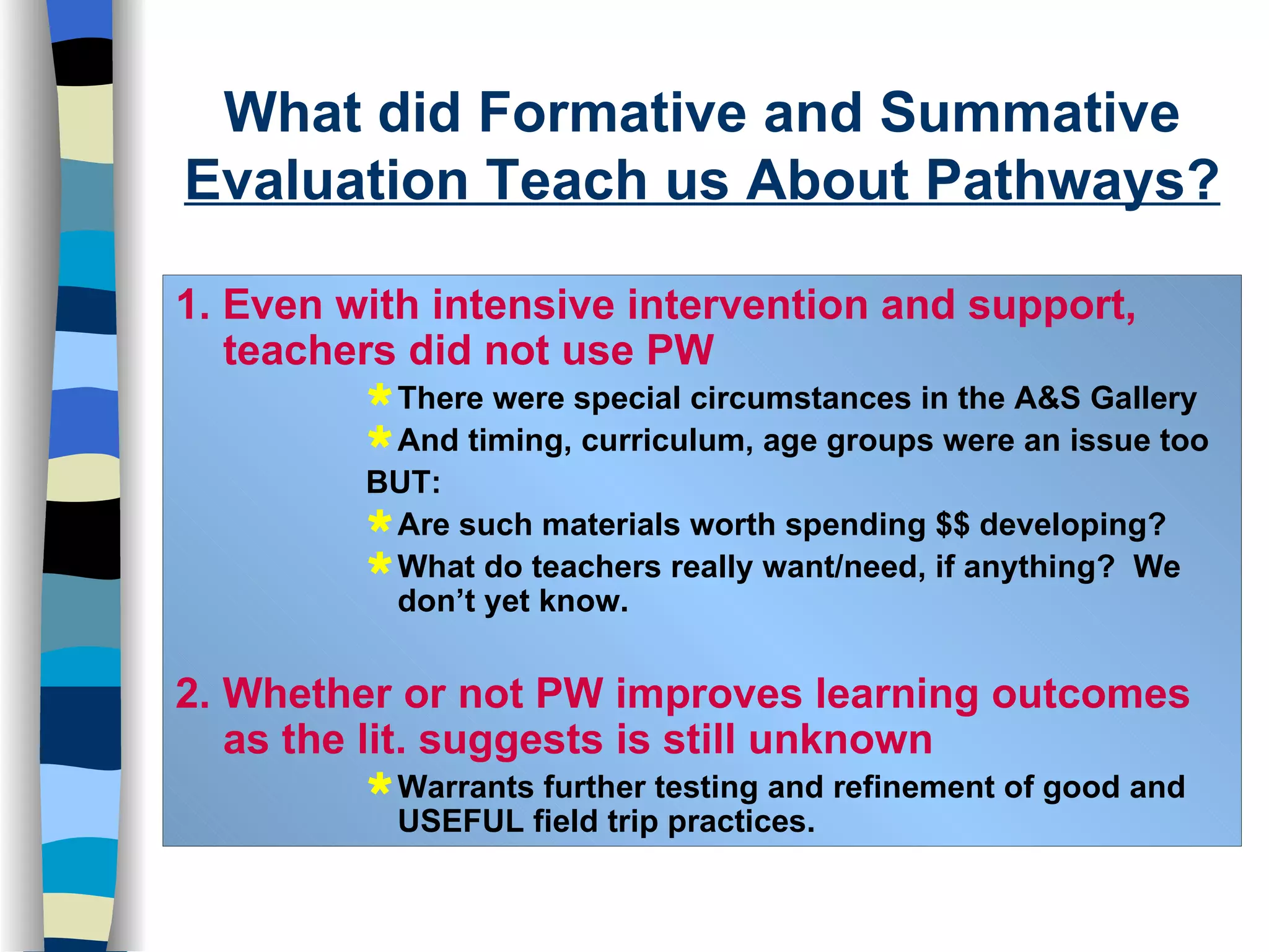 1. Even with intensive intervention and support, teachers did not use PW There were special circumstances in the A&S Gallery And timing, curriculum, age groups were an issue too BUT: Are such materials worth spending $$ developing? What do teachers really want/need, if anything?  We don’t yet know. 2. Whether or not PW improves learning outcomes as the lit. suggests is still unknown Warrants further testing and refinement of good and USEFUL field trip practices.  What did Formative and Summative  Evaluation Teach us About Pathways? 