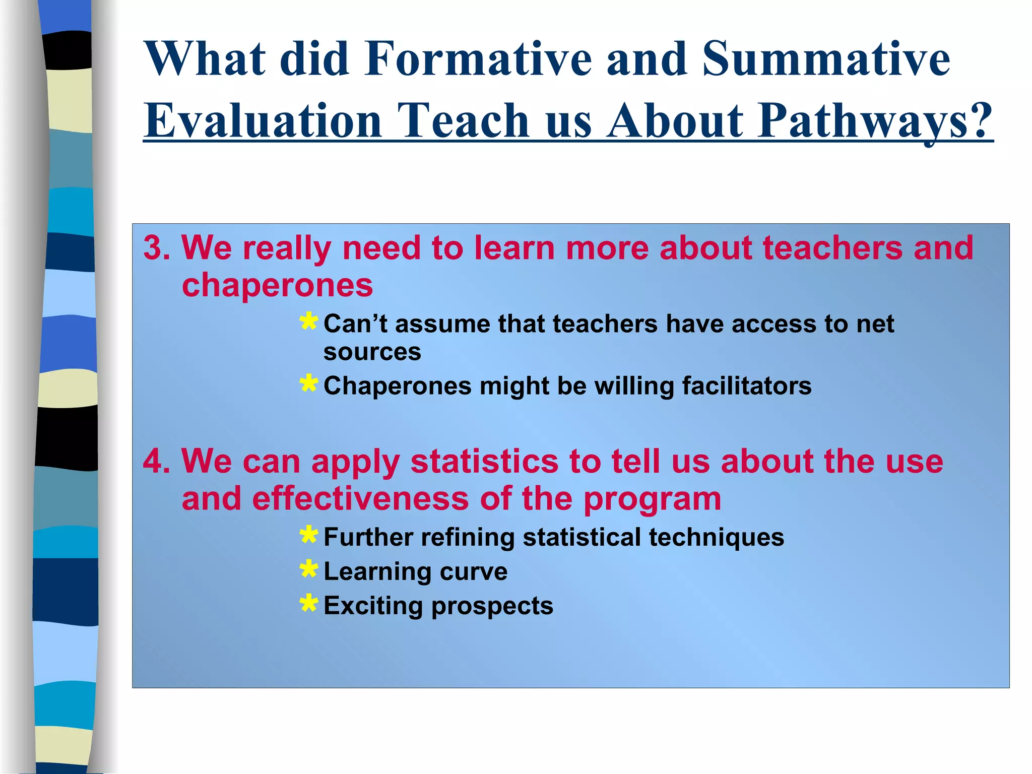 3. We really need to learn more about teachers and chaperones   Can’t assume that teachers have access to net sources Chaperones might be willing facilitators 4. We can apply statistics to tell us about the use and effectiveness of the program Further refining statistical techniques Learning curve Exciting prospects What did Formative and Summative  Evaluation Teach us About Pathways? 