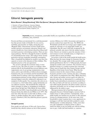 Tropical Medicine and International Health

volume 8 no 7 pp 581–584 july 2003




Editorial: Iatrogenic poverty
Bruno Meessen1, Zhang Zhenzhong2, Wim Van Damme1, Narayanan Devadasan1, Bart Criel1 and Gerald Bloom3

1 Institute of Tropical Medicine, Antwerp, Belgium
2 Chinese Health Economics Institute, Beijing, China
3 Institute of Development Studies, Brighton, UK




                        keywords poverty, iatrogenesis, catastrophic health care expenditure, health insurance, social
                        assistance, Asia, transition

Poverty and illness are intertwined. It is a well-documented        worries (Milimo et al. 2002). Economists and experts in
fact that poverty leads to ill-health. In every society,            poverty analysis have raised the issue. The WHO, the
morbidity and mortality are higher among the poor                   World Bank and the ILO are trying to put it higher on the
(Wagstaff 2002). Determinants of lower health status                agenda by referring to it as catastrophic health care
include nutrition, environment, education, lifestyle and            expenditure. But the issue is still little recognized by the
access to health care. Less is known about how illness itself       political, scientiﬁc and, most of all, the medical commu-
can lead to poverty in developing countries. There are two          nities. Doctors are trained to assess the outcome of their
major pathways. The ﬁrst is through the death or disability         interventions in terms of health status, it is high time to
of a household income earner. This reduces future income            consider them in terms of welfare.
generation and may jeopardize household consumption.                   Let us have a look at the world outside the health sector.
After a household has depleted its wealth it may have less          What has been the major change for humanity these last
capacity to invest in the education of their children. This         two decades? The average reader of this journal might
transmits poverty to the next generation.                           identify globalization. But for 1.7 billion people, the major
   The second is through the treatment itself, or more              change has another name: transition. The transition from a
exactly its cost. The chain of events is as follows: when           planned economy to a market economy has concerned
someone falls ill, the household faces several different costs      China, most of South East Asia, Eastern Europe and the
(opportunity cost of care giving, transportation, treat-            Republics of the former Soviet Union. What has this
ment), and to cope with them, it follows diverse strategies.        transition meant for the citizens of these countries?
Sometimes the costs are limited, and the household is able          Economic growth in some countries, but also a reshaping
to buffer them by making a short-term adjustment (such as           of the pattern of entitlements (Sen 1981). While education,
consuming precautionary saving, calling on assistance from          jobs, income and welfare services used to be taken for
informal support networks, temporarily reducing its con-            granted, today they are determined by a combination of
sumption of other goods). Yet, sometimes, the costs are at,         market forces and political commitment to provide bene-
or increase to, a level where these coping mechanisms are           ﬁts. One can ﬁnd a job and earn an income according to
not sufﬁcient anymore. The household then adopts the                one’s skills and the demand in the labour market. Access to
riskier strategies of selling or mortgaging its productive          education and health care are no longer universal, but are
assets (Ensor & Bich San 1996; Bloom & Lucas 2000;                  inﬂuenced by the ability to pay.
Meessen & Criel 2003). Some households recover from the                Most governments fail to fund their health sector
ﬁnancial shock, but others do not (Wilkes et al. 1997). The         adequately because of limited budgets, excessive faith in
next time when they have to deal with an illness, a crop            market forces or other priorities. Consequently, many
failure or another problem, they may be tipped into                 public health care facilities are run down or they generate
poverty. Chambers (1983) has called this process a poverty          revenue by charging patients. At the same time, rural
ratchet.                                                            households in many countries have a new opportunity to
                                                                    mortgage or sell their land and other productive assets.
                                                                    ÔMarketizationÕ is indeed ubiquitous. Today, more than
Iatrogenic poverty
                                                                    ever, the Cambodian or Chinese farmer is able to
Poor people are well aware of that cycle. Surveys have              match his ability to pay for health care with his willing-
found that they identify sickness as one of their greatest          ness to pay. Credit and land markets, i.e. usurious



                                                                                                                             581
ª 2003 Blackwell Publishing Ltd
 