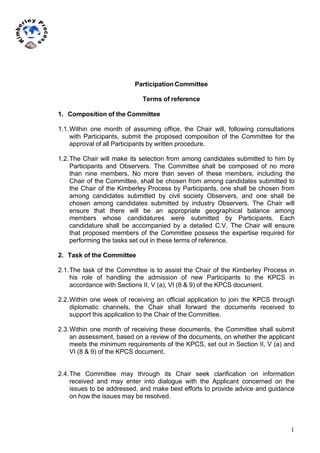 1
	
  
	
  
Participation Committee
Terms of reference
1. Composition of the Committee
1.1.Within one month of assuming office, the Chair will, following consultations
with Participants, submit the proposed composition of the Committee for the
approval of all Participants by written procedure.
1.2.The Chair will make its selection from among candidates submitted to him by
Participants and Observers. The Committee shall be composed of no more
than nine members. No more than seven of these members, including the
Chair of the Committee, shall be chosen from among candidates submitted to
the Chair of the Kimberley Process by Participants, one shall be chosen from
among candidates submitted by civil society Observers, and one shall be
chosen among candidates submitted by industry Observers. The Chair will
ensure that there will be an appropriate geographical balance among
members whose candidatures were submitted by Participants. Each
candidature shall be accompanied by a detailed C.V. The Chair will ensure
that proposed members of the Committee possess the expertise required for
performing the tasks set out in these terms of reference.
2. Task of the Committee
2.1.The task of the Committee is to assist the Chair of the Kimberley Process in
his role of handling the admission of new Participants to the KPCS in
accordance with Sections II, V (a), VI (8 & 9) of the KPCS document.
2.2.Within one week of receiving an official application to join the KPCS through
diplomatic channels, the Chair shall forward the documents received to
support this application to the Chair of the Committee.
2.3.Within one month of receiving these documents, the Committee shall submit
an assessment, based on a review of the documents, on whether the applicant
meets the minimum requirements of the KPCS, set out in Section II, V (a) and
VI (8 & 9) of the KPCS document.
2.4.The Committee may through its Chair seek clarification on information
received and may enter into dialogue with the Applicant concerned on the
issues to be addressed, and make best efforts to provide advice and guidance
on how the issues may be resolved.
 