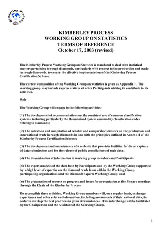 1
	
  
	
  
KIMBERLEYPROCESS
WORKING GROUP ON STATISTICS
TERMS OF REFERENCE
October 17, 2003 (revised)
The Kimberley Process Working Group on Statistics is mandated to deal with statistical
matters pertaining to rough diamonds, particularly with respect to the production and trade
in rough diamonds, to ensure the effective implementation of the Kimberley Process
Certification Scheme.
The current composition of the Working Group on Statistics is given as Appendix 1. The
working group may include representatives of other Participants wishing to contribute to its
activities.
Role
The Working Group will engage in the following activities:
(1) The development of recommendations on the consistent use of common classification
systems, including particularly the Harmonised System commodity classification codes
relating to diamonds;
(2) The collection and compilation of reliable and comparable statistics on the production and
international trade in rough diamonds in line with the principles outlined in Annex III of the
Kimberley Process Certification Scheme;
(3) The development and maintenance of a web site that provides facilities for direct capture
of data submissions and for the release of public compilations of such data;
(4) The dissemination of information to working group members and Participants;
(5) The expert analysis of the data both by Participants and by the Working Group supported
by a high level of expertise on the diamond trade from within the Working Group,
participating organizations and the Diamond Experts Working Group; and
(6) The preparation of reports on progress and issues for presentation at the Plenary meetings
through the Chair of the Kimberley Process.
To accomplish these activities, Working Group members will, on a regular basis, exchange
experiences and other relevant information, including assessments of their national data, in
order to develop the best practices in given circumstances. This interchange will be facilitated
by the Chairperson and the Assistant of the Working Group.
 