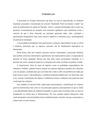 INTRODUÇAO


     A prescrição de Terapia Nutricional seja dieta via oral ou especializada, no ambiente
hospitalar, pressupõe a incorporação do conceito “Qualidade Total em atenção à saúde” nas
ações de profissionais da equipe de Nutrição. Assim, a atuação dietoterápica deve inserir aos
pacientes vivenciamentos de situações com momentos agradáveis, pois usualmente existe o
conceito de que a dieta oferecida aos pacientes apresenta sabor, odor, coloração e
apresentação desagradável, bem como torna-se repetitiva e monótona com o prolongamento
do período de internação.
     A necessidade da integração entre gastronomia e nutrição, especialmente no que se refere
a dietética, demonstra que os aspectos sensoriais são de fundamental importância na
dietoterapia.
     Desta forma, aliar não somente conceitos teóricos relacionados à prescrição dietética,
mas também conceitos relacionados à gastronomia são imprescindíveis para a recuperação do
paciente de forma adequada. Mesmo que uma dieta esteja corretamente calculada, se o
paciente não sentir vontade de ingeri-la, os alimentos não serão revertidos em ganhos à saúde.
     A Gastronomia, além de tratar de aspectos como as qualidades organolépticas dos
alimentos e bebidas, também fornece atenção aos aspectos higiênico-sanitários dos alimentos
e do seu preparo, cuidando para que seu cliente não venha a sofrer um problema de saúde que
pode tornar-se grave. Adicionalmente, o ambiente hospitalar também deve ser observado, pois
cores, aromas e distribuição dos objetos e mobiliários tornam o ambiente mais prazeroso para
a realização das refeições.
     Este trabalho foi desenvolvido, objetivando primeiramente a identificação do contexto
geral da Gastronomia, bem como os seus principais aspectos, principalmente no que se refere
a sua aplicabilidade dentro do ambiente hospitalar, os quais estão investindo cada vez mais no
atendimento ao cliente para se diferenciarem. Por isso, grandes aportes financeiros estão
sendo destinados a área de hotelaria desses estabelecimentos, fazendo com que os pacientes se
sintam cada vez mais clientes.
 