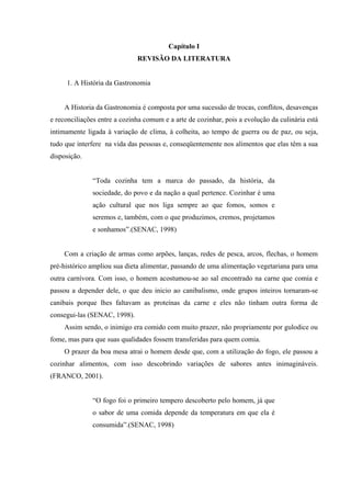 Capítulo I
                              REVISÃO DA LITERATURA


     1. A História da Gastronomia


    A Historia da Gastronomia é composta por uma sucessão de trocas, conflitos, desavenças
e reconciliações entre a cozinha comum e a arte de cozinhar, pois a evolução da culinária está
intimamente ligada à variação de clima, à colheita, ao tempo de guerra ou de paz, ou seja,
tudo que interfere na vida das pessoas e, conseqüentemente nos alimentos que elas têm a sua
disposição.


              “Toda cozinha tem a marca do passado, da história, da
              sociedade, do povo e da nação a qual pertence. Cozinhar é uma
              ação cultural que nos liga sempre ao que fomos, somos e
              seremos e, também, com o que produzimos, cremos, projetamos
              e sonhamos”.(SENAC, 1998)


    Com a criação de armas como arpões, lanças, redes de pesca, arcos, flechas, o homem
pré-histórico ampliou sua dieta alimentar, passando de uma alimentação vegetariana para uma
outra carnívora. Com isso, o homem acostumou-se ao sal encontrado na carne que comia e
passou a depender dele, o que deu inicio ao canibalismo, onde grupos inteiros tornaram-se
canibais porque lhes faltavam as proteínas da carne e eles não tinham outra forma de
consegui-las (SENAC, 1998).
    Assim sendo, o inimigo era comido com muito prazer, não propriamente por gulodice ou
fome, mas para que suas qualidades fossem transferidas para quem comia.
    O prazer da boa mesa atrai o homem desde que, com a utilização do fogo, ele passou a
cozinhar alimentos, com isso descobrindo variações de sabores antes inimagináveis.
(FRANCO, 2001).


              “O fogo foi o primeiro tempero descoberto pelo homem, já que
              o sabor de uma comida depende da temperatura em que ela é
              consumida”.(SENAC, 1998)
 