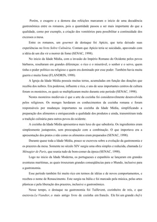 Porém, o exagero e a demora das refeições marcaram o início de uma decadência
gastronômica entre os romanos, pois a quantidade passou a ser mais importante do que a
qualidade, como por exemplo, a criação dos vomitórios para possibilitar a continuidade dos
excessos a mesa.
     Entre os romanos, um gourmet de destaque foi Apício, que teria deixado suas
experiências no livro Sobre Culinária. Contam que Apício teria se suicidado, apavorado com
a idéia de um dia vir a morrer de fome (SENAC, 1998).
     No inicio da Idade Média, com a invasão do Império Romano do Ocidente pelos povos
bárbaros, resultaram em grandes diferenças: o rico e o miserável, o senhor e o servo, quem
tinha o poder político ou religioso e quem era dominado por esse poder. Também havia muita
guerra e muita fome (FLANDRIN, 1998).
     A Igreja da Idade Média possuía muitas terras, acumuladas em função das doações que
recebia dos nobres. Era poderosa, influente e rica, e uns de seus importantes centros de cultura
foram os mosteiros, os quais se multiplicaram muito durante este período (SENAC, 1998).
     Nestes mosteiros medievais é que a arte da cozinha foi consideravelmente desenvolvida
pelos religiosos. Os monges herdaram os conhecimentos da cozinha romana e foram
responsáveis por mudanças importantes na cozinha da Idade Média, simplificando a
preparação dos alimentos e enriquecendo a qualidade dos produtos e ainda, transmitiram toda
a tradição culinária para outros povos do ocidente.
     A cozinha da Idade Média apresentava mais luxo do que sabedoria. Os ingredientes eram
simplesmente justapostos, sem preocupação com a combinação. O que importava era a
apresentação dos pratos e não como os alimentos eram preparados (SENAC, 1998).
     Durante quase toda a Idade Média, pouco se escreveu sobre a evolução da gastronomia e
os prazeres da mesa. Somente no século XIV surgiu uma obra simples e reduzida, chamada Le
Ménagier de Paris, que reunia tudo de bom-comer da época (SENAC, 1998).
     Logo no inicio da Idade Moderna, os portugueses e espanhóis se lançaram em grandes
aventuras marítimas, as quais trouxeram grandes conseqüências para o Mundo, inclusive para
a gastronomia.
     Esse período também foi muito rico em termos de idéias e de novos comportamentos, e
recebeu o nome de Renascimento. Este surgiu na Itália e foi marcado pela música, pelas artes
plásticas e pela liberação dos prazeres, inclusive o gastronômico.
     Nesse tempo, o destaque na gastronomia foi Taillevent, cozinheiro de reis, e que
escreveu Le Viandier, o mais antigo livro de cozinha em francês. Ele foi um grande chef e
 