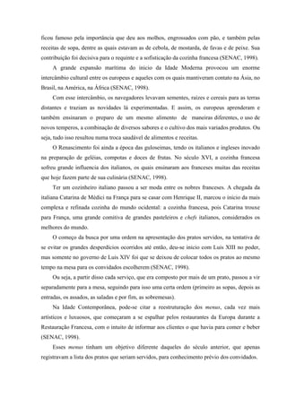 ficou famoso pela importância que deu aos molhos, engrossados com pão, e também pelas
receitas de sopa, dentre as quais estavam as de cebola, de mostarda, de favas e de peixe. Sua
contribuição foi decisiva para o requinte e a sofisticação da cozinha francesa (SENAC, 1998).
     A grande expansão marítima do inicio da Idade Moderna provocou um enorme
intercâmbio cultural entre os europeus e aqueles com os quais mantiveram contato na Ásia, no
Brasil, na América, na África (SENAC, 1998).
     Com esse intercâmbio, os navegadores levavam sementes, raízes e cereais para as terras
distantes e traziam as novidades lá experimentadas. E assim, os europeus aprenderam e
também ensinaram o preparo de um mesmo alimento de maneiras diferentes, o uso de
novos temperos, a combinação de diversos sabores e o cultivo dos mais variados produtos. Ou
seja, tudo isso resultou numa troca saudável de alimentos e receitas.
     O Renascimento foi ainda a época das guloseimas, tendo os italianos e ingleses inovado
na preparação de geléias, compotas e doces de frutas. No século XVI, a cozinha francesa
sofreu grande influencia dos italianos, os quais ensinaram aos franceses muitas das receitas
que hoje fazem parte de sua culinária (SENAC, 1998).
     Ter um cozinheiro italiano passou a ser moda entre os nobres franceses. A chegada da
italiana Catarina de Médici na França para se casar com Henrique II, marcou o inicio da mais
complexa e refinada cozinha do mundo ocidental: a cozinha francesa, pois Catarina trouxe
para França, uma grande comitiva de grandes pasteleiros e chefs italianos, considerados os
melhores do mundo.
     O começo da busca por uma ordem na apresentação dos pratos servidos, na tentativa de
se evitar os grandes desperdícios ocorridos até então, deu-se inicio com Luis XIII no poder,
mas somente no governo de Luis XIV foi que se deixou de colocar todos os pratos ao mesmo
tempo na mesa para os convidados escolherem (SENAC, 1998).
     Ou seja, a partir disso cada serviço, que era composto por mais de um prato, passou a vir
separadamente para a mesa, seguindo para isso uma certa ordem (primeiro as sopas, depois as
entradas, os assados, as saladas e por fim, as sobremesas).
     Na Idade Contemporânea, pode-se citar a reestruturação dos menus, cada vez mais
artísticos e luxuosos, que começaram a se espalhar pelos restaurantes da Europa durante a
Restauração Francesa, com o intuito de informar aos clientes o que havia para comer e beber
(SENAC, 1998).
     Esses menus tinham um objetivo diferente daqueles do século anterior, que apenas
registravam a lista dos pratos que seriam servidos, para conhecimento prévio dos convidados.
 
