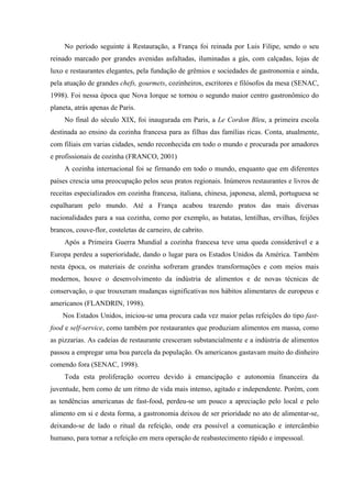 No período seguinte à Restauração, a França foi reinada por Luis Filipe, sendo o seu
reinado marcado por grandes avenidas asfaltadas, iluminadas a gás, com calçadas, lojas de
luxo e restaurantes elegantes, pela fundação de grêmios e sociedades de gastronomia e ainda,
pela atuação de grandes chefs, gourmets, cozinheiros, escritores e filósofos da mesa (SENAC,
1998). Foi nessa época que Nova Iorque se tornou o segundo maior centro gastronômico do
planeta, atrás apenas de Paris.
     No final do século XIX, foi inaugurada em Paris, a Le Cordon Bleu, a primeira escola
destinada ao ensino da cozinha francesa para as filhas das famílias ricas. Conta, atualmente,
com filiais em varias cidades, sendo reconhecida em todo o mundo e procurada por amadores
e profissionais de cozinha (FRANCO, 2001)
     A cozinha internacional foi se firmando em todo o mundo, enquanto que em diferentes
países crescia uma preocupação pelos seus pratos regionais. Inúmeros restaurantes e livros de
receitas especializados em cozinha francesa, italiana, chinesa, japonesa, alemã, portuguesa se
espalharam pelo mundo. Até a França acabou trazendo pratos das mais diversas
nacionalidades para a sua cozinha, como por exemplo, as batatas, lentilhas, ervilhas, feijões
brancos, couve-flor, costeletas de carneiro, de cabrito.
     Após a Primeira Guerra Mundial a cozinha francesa teve uma queda considerável e a
Europa perdeu a superioridade, dando o lugar para os Estados Unidos da América. Também
nesta época, os materiais de cozinha sofreram grandes transformações e com meios mais
modernos, houve o desenvolvimento da indústria de alimentos e de novas técnicas de
conservação, o que trouxeram mudanças significativas nos hábitos alimentares de europeus e
americanos (FLANDRIN, 1998).
    Nos Estados Unidos, iniciou-se uma procura cada vez maior pelas refeições do tipo fast-
food e self-service, como também por restaurantes que produziam alimentos em massa, como
as pizzarias. As cadeias de restaurante cresceram substancialmente e a indústria de alimentos
passou a empregar uma boa parcela da população. Os americanos gastavam muito do dinheiro
comendo fora (SENAC, 1998).
     Toda esta proliferação ocorreu devido à emancipação e autonomia financeira da
juventude, bem como de um ritmo de vida mais intenso, agitado e independente. Porém, com
as tendências americanas de fast-food, perdeu-se um pouco a apreciação pelo local e pelo
alimento em si e desta forma, a gastronomia deixou de ser prioridade no ato de alimentar-se,
deixando-se de lado o ritual da refeição, onde era possível a comunicação e intercâmbio
humano, para tornar a refeição em mera operação de reabastecimento rápido e impessoal.
 