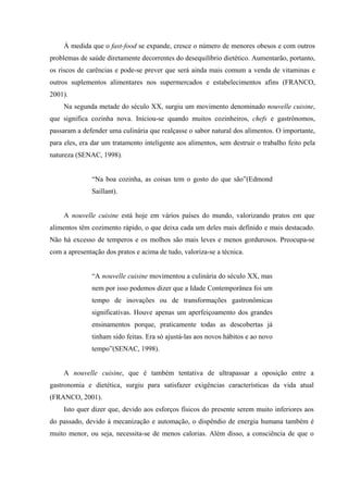 À medida que o fast-food se expande, cresce o número de menores obesos e com outros
problemas de saúde diretamente decorrentes do desequilíbrio dietético. Aumentarão, portanto,
os riscos de carências e pode-se prever que será ainda mais comum a venda de vitaminas e
outros suplementos alimentares nos supermercados e estabelecimentos afins (FRANCO,
2001).
    Na segunda metade do século XX, surgiu um movimento denominado nouvelle cuisine,
que significa cozinha nova. Iniciou-se quando muitos cozinheiros, chefs e gastrônomos,
passaram a defender uma culinária que realçasse o sabor natural dos alimentos. O importante,
para eles, era dar um tratamento inteligente aos alimentos, sem destruir o trabalho feito pela
natureza (SENAC, 1998).


              “Na boa cozinha, as coisas tem o gosto do que são”(Edmond
              Saillant).


    A nouvelle cuisine está hoje em vários países do mundo, valorizando pratos em que
alimentos têm cozimento rápido, o que deixa cada um deles mais definido e mais destacado.
Não há excesso de temperos e os molhos são mais leves e menos gordurosos. Preocupa-se
com a apresentação dos pratos e acima de tudo, valoriza-se a técnica.


              “A nouvelle cuisine movimentou a culinária do século XX, mas
              nem por isso podemos dizer que a Idade Contemporânea foi um
              tempo de inovações ou de transformações gastronômicas
              significativas. Houve apenas um aperfeiçoamento dos grandes
              ensinamentos porque, praticamente todas as descobertas já
              tinham sido feitas. Era só ajustá-las aos novos hábitos e ao novo
              tempo”(SENAC, 1998).


    A nouvelle cuisine, que é também tentativa de ultrapassar a oposição entre a
gastronomia e dietética, surgiu para satisfazer exigências características da vida atual
(FRANCO, 2001).
    Isto quer dizer que, devido aos esforços físicos do presente serem muito inferiores aos
do passado, devido à mecanização e automação, o dispêndio de energia humana também é
muito menor, ou seja, necessita-se de menos calorias. Além disso, a consciência de que o
 