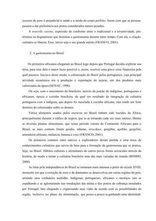 excesso de peso é prejudicial à saúde e a moda do corpo perfeito, fazem com que as pessoas
passem a dar preferência aos pratos considerados menos pesados.
     A nouvelle cuisine, expressão do confronto entre o tradicional e a inventividade, pôs
término ao dogmatismo que dominou a gastronomia durante tanto tempo. Com ela, a criação
culinária se liberou. Esse, talvez seja o seu grande mérito (FRANCO, 2001).


      2. A gastronomia no Brasil


    Os primeiros africanos chegaram ao Brasil logo depois que Portugal decidiu explorar sua
terra, para tirar dela o maior lucro possível e, assim, resolver uma grave crise financeira pela
qual passava. Iniciava desse modo, a colonização do Brasil pelos portugueses, cuja principal
atividade econômica era a produção e exportação do açúcar, um dos produtos mais
valorizados da época (SENAC, 1998).
     Ou seja, com o nascimento do brasileiro, através da junção de indígenas, portugueses e
africanos, nascia a cozinha brasileira, da qual era resultado da integração da culinária
portuguesa com a indígena, que depois foi mesclada à cozinha africana, mas tendo um forte
domínio do colonizador sobre os demais.
     Vários alimentos usados pelos escravos no Brasil tinham sido trazidos da África,
principalmente durante o tráfico de negros, que ia se tornando cada vez mais intenso. Dentre
as diversas plantas alimentares, que nesse período vieram do Continente Africano para o
Brasil, as mais comuns foram quiabo, inhame, erva-doce, gengibre, açafrão, gergelim,
amendoim africano, melancia, banana e coco (FRANCO, 2001).
     Os primeiros contatos entre nativos e exploradores deram partida a uma troca de
conhecimentos culinários que serviu de base para a formação da gastronomia que se pratica,
hoje, no Brasil. Hábitos culturais e alimentares de outros povos foram acrescidos através da
história, de modo a tornar a culinária brasileira uma das mais variadas do mundo (ROMIO,
2000).
     As lutas pela independência do Brasil se tornaram mais intensas a partir do século XVIII,
momento em que a extração de ouro e de diamantes se desenvolvia em varias regiões do país,
atraindo uma verdadeira multidão. Indígenas, portugueses, africanos e mestiços iam se
espalhando e se aglomerando nas imediações das minas e dos postos de cobrança instalados
por Portugal. Iam chegando e organizando suas vidas de acordo com as possibilidades da
região, inclusive no plano da alimentação, que pouco a pouco ia ganhando uma identidade
 