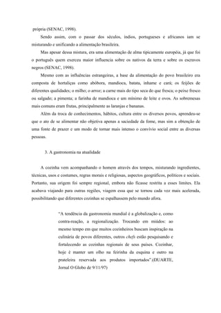 própria (SENAC, 1998).
     Sendo assim, com o passar dos séculos, índios, portugueses e africanos iam se
misturando e unificando a alimentação brasileira.
     Mas apesar dessa mistura, era uma alimentação de alma tipicamente européia, já que foi
o português quem exerceu maior influencia sobre os nativos da terra e sobre os escravos
negros (SENAC, 1998).
     Mesmo com as influências estrangeiras, a base da alimentação do povo brasileiro era
composta de hortaliças como abóbora, mandioca, batata, inhame e cará; os feijões de
diferentes qualidades; o milho; o arroz; a carne mais do tipo seca do que fresca; o peixe fresco
ou salgado; a pimenta; a farinha de mandioca e um mínimo de leite e ovos. As sobremesas
mais comuns eram frutas, principalmente as laranjas e bananas.
     Além da troca de conhecimentos, hábitos, cultura entre os diversos povos, aprendeu-se
que o ato de se alimentar não objetiva apenas a saciedade da fome, mas sim a obtenção de
uma fonte de prazer e um modo de tornar mais intenso o convívio social entre as diversas
pessoas.


       3. A gastronomia na atualidade


     A cozinha vem acompanhando o homem através dos tempos, misturando ingredientes,
técnicas, usos e costumes, regras morais e religiosas, aspectos geográficos, políticos e sociais.
Portanto, sua origem foi sempre regional, embora não ficasse restrita a esses limites. Ela
acabava viajando para outras regiões, viagem essa que se tornou cada vez mais acelerada,
possibilitando que diferentes cozinhas se espalhassem pelo mundo afora.


               “A tendência da gastronomia mundial é a globalização e, como
               contra-reação, a regionalização. Trocando em miúdos: ao
               mesmo tempo em que muitos cozinheiros buscam inspiração na
               culinária de povos diferentes, outros chefs estão pesquisando e
               fortalecendo as cozinhas regionais de seus países. Cozinhar,
               hoje é manter um olho na feirinha da esquina e outro na
               prateleira reservada aos produtos importados”.(DUARTE,
               Jornal O Globo de 9/11/97)
 