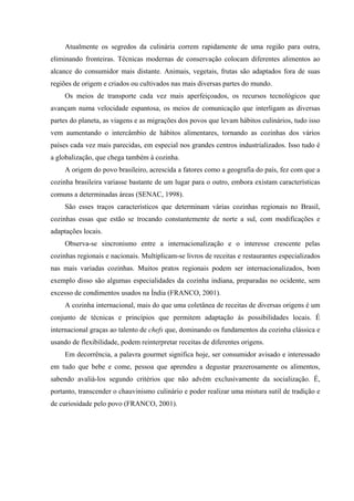 Atualmente os segredos da culinária correm rapidamente de uma região para outra,
eliminando fronteiras. Técnicas modernas de conservação colocam diferentes alimentos ao
alcance do consumidor mais distante. Animais, vegetais, frutas são adaptados fora de suas
regiões de origem e criados ou cultivados nas mais diversas partes do mundo.
     Os meios de transporte cada vez mais aperfeiçoados, os recursos tecnológicos que
avançam numa velocidade espantosa, os meios de comunicação que interligam as diversas
partes do planeta, as viagens e as migrações dos povos que levam hábitos culinários, tudo isso
vem aumentando o intercâmbio de hábitos alimentares, tornando as cozinhas dos vários
países cada vez mais parecidas, em especial nos grandes centros industrializados. Isso tudo é
a globalização, que chega também à cozinha.
     A origem do povo brasileiro, acrescida a fatores como a geografia do país, fez com que a
cozinha brasileira variasse bastante de um lugar para o outro, embora existam características
comuns a determinadas áreas (SENAC, 1998).
     São esses traços característicos que determinam várias cozinhas regionais no Brasil,
cozinhas essas que estão se trocando constantemente de norte a sul, com modificações e
adaptações locais.
     Observa-se sincronismo entre a internacionalização e o interesse crescente pelas
cozinhas regionais e nacionais. Multiplicam-se livros de receitas e restaurantes especializados
nas mais variadas cozinhas. Muitos pratos regionais podem ser internacionalizados, bom
exemplo disso são algumas especialidades da cozinha indiana, preparadas no ocidente, sem
excesso de condimentos usados na Índia (FRANCO, 2001).
     A cozinha internacional, mais do que uma coletânea de receitas de diversas origens é um
conjunto de técnicas e princípios que permitem adaptação às possibilidades locais. É
internacional graças ao talento de chefs que, dominando os fundamentos da cozinha clássica e
usando de flexibilidade, podem reinterpretar receitas de diferentes origens.
     Em decorrência, a palavra gourmet significa hoje, ser consumidor avisado e interessado
em tudo que bebe e come, pessoa que aprendeu a degustar prazerosamente os alimentos,
sabendo avaliá-los segundo critérios que não advém exclusivamente da socialização. É,
portanto, transcender o chauvinismo culinário e poder realizar uma mistura sutil de tradição e
de curiosidade pelo povo (FRANCO, 2001).
 