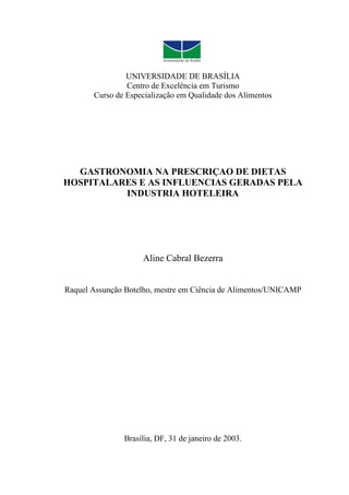 UNIVERSIDADE DE BRASÍLIA
                Centro de Excelência em Turismo
       Curso de Especialização em Qualidade dos Alimentos




  GASTRONOMIA NA PRESCRIÇAO DE DIETAS
HOSPITALARES E AS INFLUENCIAS GERADAS PELA
          INDUSTRIA HOTELEIRA




                    Aline Cabral Bezerra


Raquel Assunção Botelho, mestre em Ciência de Alimentos/UNICAMP




               Brasília, DF, 31 de janeiro de 2003.
 
