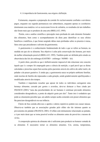 4. A importância da Gastronomia, sua origem e definição


     Certamente, enquanto a preparação da comida foi exclusivamente confiada a servidores
pagos, enquanto seu segredo permaneceu nos subterrâneos, enquanto apenas os cozinheiros
dominaram essa matéria e só se escreveram livros de culinária, os resultados de tais trabalhos
não foram mais que os produtos de uma arte (BRILLAT, 1995).
     Porém, com a análise científica e percepção mais profunda de cada elemento formador
dos alimentos, bem como o acompanhamento da dieta para identificar os seus efeitos
benéficos e maléficos, é que foram surgindo idéias mais profundas sobre os prazeres à mesa,
fatos estes que precederam o advento da gastronomia.
     A gastronomia é o conhecimento fundamentado de tudo o que se refere ao homem, na
medida em que ele se alimenta. Seu objetivo é zelar pela conservação dos homens, por meio
da melhor alimentação possível (BRILLAT, 1995). Também pode ser definida pelo estudo ou
observância das leis do estômago (GASTRO – estômago / NOMO – lei).
     A partir disto, percebe-se que é definitivamente impossível não relacionar este conceito
àquele que é e sempre foi empregado para a ciência da nutrição, o qual prevê que as dietas
calculadas e prescritas sejam bem aceitas pelos pacientes através do cultivo do saber nutrir, do
paladar e do prazer gustativo. E ainda que, a gastronomia nasce no próprio ambiente familiar,
onde receitas de família são repassadas a cada geração, sendo gradativamente aperfeiçoadas e
modificadas através dos tempos.
     Também é importante ressaltar que apesar de todos os indivíduos carregarem uma
herança alimentar, cercada por gostos e aversões, deve-se destacar a frase citada por
FRANCO (2001) “uma das peculiaridades do ser humano é continuar provando alimentos
considerados desagradáveis, a ponto de adquirir gosto por eles”. Tanto isto é verdadeiro que
pode-se claramente perceber que, um adulto sempre acaba comendo com prazer alimentos que
lhe pareciam desagradáveis na sua infância.
     Cheiro de boa comida abre-nos o apetite e odores repulsivos podem nos causar náusea.
Observa-se também que as associações geradas pelo olfato são tão intensas quanto as
provenientes do paladar (FRANCO, 2001). O olfato está intimamente relacionado ao paladar,
e é por meio deste que se torna possível avaliar os alimentos antes de prová-los e mesmo de
vê-los.
     A composição química do alimento não é suficiente para produzir no homem vontade de
se alimentar. É necessário tornar os alimentos atraentes. Cor, aroma, temperatura,
 