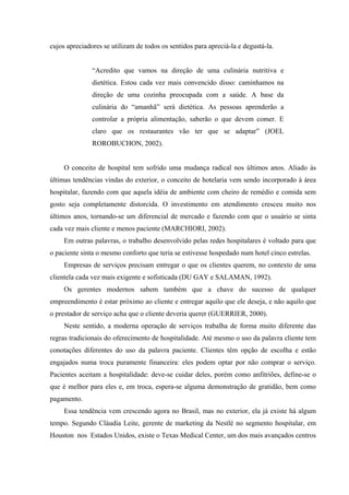 cujos apreciadores se utilizam de todos os sentidos para apreciá-la e degustá-la.


               “Acredito que vamos na direção de uma culinária nutritiva e
               dietética. Estou cada vez mais convencido disso: caminhamos na
               direção de uma cozinha preocupada com a saúde. A base da
               culinária do “amanhã” será dietética. As pessoas aprenderão a
               controlar a própria alimentação, saberão o que devem comer. E
               claro que os restaurantes vão ter que se adaptar” (JOEL
               ROROBUCHON, 2002).


     O conceito de hospital tem sofrido uma mudança radical nos últimos anos. Aliado às
últimas tendências vindas do exterior, o conceito de hotelaria vem sendo incorporado à área
hospitalar, fazendo com que aquela idéia de ambiente com cheiro de remédio e comida sem
gosto seja completamente distorcida. O investimento em atendimento cresceu muito nos
últimos anos, tornando-se um diferencial de mercado e fazendo com que o usuário se sinta
cada vez mais cliente e menos paciente (MARCHIORI, 2002).
     Em outras palavras, o trabalho desenvolvido pelas redes hospitalares é voltado para que
o paciente sinta o mesmo conforto que teria se estivesse hospedado num hotel cinco estrelas.
     Empresas de serviços precisam entregar o que os clientes querem, no contexto de uma
clientela cada vez mais exigente e sofisticada (DU GAY e SALAMAN, 1992).
     Os gerentes modernos sabem também que a chave do sucesso de qualquer
empreendimento é estar próximo ao cliente e entregar aquilo que ele deseja, e não aquilo que
o prestador de serviço acha que o cliente deveria querer (GUERRIER, 2000).
     Neste sentido, a moderna operação de serviços trabalha de forma muito diferente das
regras tradicionais do oferecimento de hospitalidade. Até mesmo o uso da palavra cliente tem
conotações diferentes do uso da palavra paciente. Clientes têm opção de escolha e estão
engajados numa troca puramente financeira: eles podem optar por não comprar o serviço.
Pacientes aceitam a hospitalidade: deve-se cuidar deles, porém como anfitriões, define-se o
que é melhor para eles e, em troca, espera-se alguma demonstração de gratidão, bem como
pagamento.
     Essa tendência vem crescendo agora no Brasil, mas no exterior, ela já existe há algum
tempo. Segundo Cláudia Leite, gerente de marketing da Nestlé no segmento hospitalar, em
Houston nos Estados Unidos, existe o Texas Medical Center, um dos mais avançados centros
 