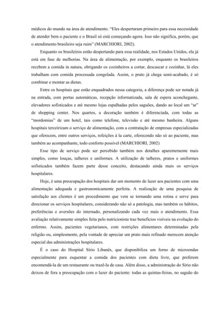 médicos do mundo na área de atendimento. “Eles despertaram primeiro para essa necessidade
de atender bem o paciente e o Brasil só está começando agora. Isso não significa, porém, que
o atendimento brasileiro seja ruim” (MARCHIORI, 2002).
     Enquanto os brasileiros estão despertando para essa realidade, nos Estados Unidos, ela já
está em fase de melhorias. Na área de alimentação, por exemplo, enquanto os brasileiros
recebem a comida in natura, obrigando os cozinheiros a cortar, descascar e cozinhar, lá eles
trabalham com comida processada congelada. Assim, o prato já chega semi-acabado, é só
combinar e montar as dietas.
     Entre os hospitais que estão enquadrados nessa categoria, a diferença pode ser notada já
na entrada, com portas automáticas, recepção informatizada, sala de espera aconchegante,
elevadores sofisticados e até mesmo lojas espalhadas pelos saguões, dando ao local um “ar”
de shopping center. Nos quartos, a decoração também é diferenciada, com todas as
“mordomias” de um hotel, tais como telefone, televisão e até mesmo banheira. Alguns
hospitais terceirizam o serviço de alimentação, com a contratação de empresas especializadas
que oferecem, entre outros serviços, refeições à la carte, oferecendo não só ao paciente, mas
também ao acompanhante, todo conforto possível (MARCHIORI, 2002)
     Esse tipo de serviço pode ser percebido também nos detalhes aparentemente mais
simples, como louças, talheres e uniformes. A utilização de talheres, pratos e uniformes
sofisticados também fazem parte desse conceito, destacando ainda mais os serviços
hospitalares.
     Hoje, é uma preocupação dos hospitais dar um momento de lazer aos pacientes com uma
alimentação adequada e gastronomicamente perfeita. A realização de uma pesquisa de
satisfação aos clientes é um procedimento que vem se tornando uma rotina e serve para
direcionar os serviços hospitalares, considerando não só a patologia, mas também os hábitos,
preferências e aversões do internado, personalizando cada vez mais o atendimento. Essa
avaliação relativamente simples feita pelo nutricionista traz benefícios visíveis na evolução do
enfermo. Assim, pacientes vegetarianos, com restrições alimentares determinadas pela
religião ou, simplesmente, pela vontade de apreciar um prato mais refinado merecem atenção
especial das administrações hospitalares.
     É o caso do Hospital Sírio Libanês, que disponibiliza um forno de microondas
especialmente para esquentar a comida dos pacientes com dieta livre, que preferem
encomendá-la de um restaurante ou trazê-la de casa. Além disso, a administração do Sírio não
deixou de fora a preocupação com o lazer do paciente: todas as quintas-feiras, no saguão do
 