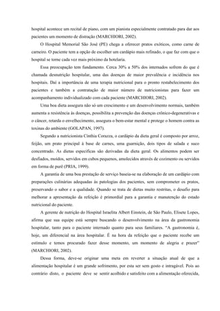 hospital acontece um recital de piano, com um pianista especialmente contratado para dar aos
pacientes um momento de distração (MARCHIORI, 2002).
     O Hospital Memorial São José (PE) chega a oferecer pratos exóticos, como carne de
carneiro. O paciente tem a opção de escolher um cardápio mais refinado, o que faz com que o
hospital se torne cada vez mais próximo da hotelaria.
     Essa preocupação tem fundamento. Cerca 30% a 50% dos internados sofrem do que é
chamada desnutrição hospitalar, uma das doenças de maior prevalência e incidência nos
hospitais. Daí a importância de uma terapia nutricional para o pronto restabelecimento dos
pacientes e também a contratação de maior número de nutricionistas para fazer um
acompanhamento individualizado com cada paciente (MARCHIORI, 2002).
     Uma boa dieta assegura não só um crescimento e um desenvolvimento normais, também
aumenta a resistência às doenças, possibilita a prevenção das doenças crônico-degenerativas e
o câncer, retarda o envelhecimento, assegura o bem-estar mental e protege o homem contra as
toxinas do ambiente (GOLAPAN, 1997).
     Segundo a nutricionista Cínthia Corazza, o cardápio da dieta geral é composto por arroz,
feijão, um prato principal à base de carnes, uma guarnição, dois tipos de salada e suco
concentrado. As dietas especificas são derivadas da dieta geral. Os alimentos podem ser
desfiados, moídos, servidos em cubos pequenos, amolecidos através de cozimento ou servidos
em forma de purê (PRIA, 1999).
     A garantia de uma boa prestação de serviço baseia-se na elaboração de um cardápio com
preparações culinárias adequadas às patologias dos pacientes, sem comprometer os pratos,
preservando o sabor e a qualidade. Quando se trata de dietas muito restritas, o desafio para
melhorar a apresentação da refeição é primordial para a garantia e manutenção do estado
nutricional do paciente.
     A gerente de nutrição do Hospital Israelita Albert Einstein, de São Paulo, Elisete Lopes,
afirma que sua equipe está sempre buscando o desenvolvimento na área da gastronomia
hospitalar, tanto para o paciente internado quanto para seus familiares. “A gastronomia é,
hoje, um diferencial na área hospitalar. É na hora da refeição que o paciente recebe um
estímulo e temos procurado fazer desse momento, um momento de alegria e prazer”
(MARCHIORI, 2002).
     Dessa forma, deve-se originar uma meta em reverter a situação atual de que a
alimentação hospitalar é um grande sofrimento, por esta ser sem gosto e intragável. Pois ao
contrário disto, o paciente deve se sentir acolhido e satisfeito com a alimentação oferecida,
 