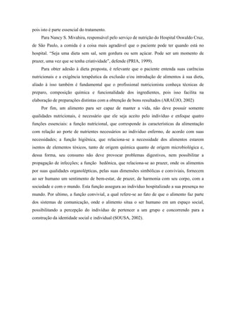pois isto é parte essencial do tratamento.
     Para Nancy S. Mivahira, responsável pelo serviço de nutrição do Hospital Oswaldo Cruz,
de São Paulo, a comida é a coisa mais agradável que o paciente pode ter quando está no
hospital. “Seja uma dieta sem sal, sem gordura ou sem açúcar. Pode ser um momento de
prazer, uma vez que se tenha criatividade”, defende (PRIA, 1999).
     Para obter adesão à dieta proposta, é relevante que o paciente entenda suas carências
nutricionais e a exigência terapêutica da exclusão e/ou introdução de alimentos à sua dieta,
aliado à isso também é fundamental que o profissional nutricionista conheça técnicas de
preparo, composição química e funcionalidade dos ingredientes, pois isso facilita na
elaboração de preparações distintas com a obtenção de bons resultados (ARAÚJO, 2002)
     Por fim, um alimento para ser capaz de manter a vida, não deve possuir somente
qualidades nutricionais, é necessário que ele seja aceito pelo indivíduo e enfoque quatro
funções essenciais: a função nutricional, que corresponde às características da alimentação
com relação ao porte de nutrientes necessários ao individuo enfermo, de acordo com suas
necessidades; a função higiênica, que relaciona-se a necessidade dos alimentos estarem
isentos de elementos tóxicos, tanto de origem química quanto de origem microbiológica e,
dessa forma, seu consumo não deve provocar problemas digestivos, nem possibilitar a
propagação de infecções; a função hedônica, que relaciona-se ao prazer, onde os alimentos
por suas qualidades organolépticas, pelas suas dimensões simbólicas e conviviais, fornecem
ao ser humano um sentimento de bem-estar, de prazer, de harmonia com seu corpo, com a
sociedade e com o mundo. Esta função assegura ao indivíduo hospitalizado a sua presença no
mundo. Por ultimo, a função convivial, a qual refere-se ao fato de que o alimento faz parte
dos sistemas de comunicação, onde o alimento situa o ser humano em um espaço social,
possibilitando a percepção do indivíduo de pertencer a um grupo e concorrendo para a
construção da identidade social e individual (SOUSA, 2002).
 