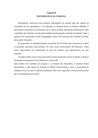 Capítulo II
                            METODOLOGIA DA PESQUISA


     Inicialmente, realizou-se uma pesquisa bibliográfica do assunto para dar suporte na
construção de um questionário a ser aplicado no Hospital Geral de Brasília (HGeB). O
questionário (Anexo01) foi construído com o intuito de obter informações preliminares sobre
a qualidade das refeições servidas pela unidade de alimentação e nutrição do hospital. Após a
aplicação do questionário, foram fotografadas (Anexo 03) amostras das refeições servidas,
para melhor ilustração.
     O questionário foi aplicado durante um período de 30 (trinta) dias consecutivos a todos
os pacientes internados neste período. No total, foram entrevistados 100 pacientes. Todos
foram entrevistados por profissionais da área de nutrição, sem influenciá-los em suas
respostas.
     Os dados obtidos através dos questionários foram analisados através de tabelas e gráficos
formatados no programa Excel (Windows). (Anexo 02)
Após análise dos resultados da pesquisa e a revelação das fotografias, os mesmos foram
apresentados a toda equipe de nutrição do HGeB, demonstrando a estes a necessidade de
mudança do serviço que é realizado atualmente, bem como sugerindo os meios possíveis para
que esta mudança possa ocorrer.
 