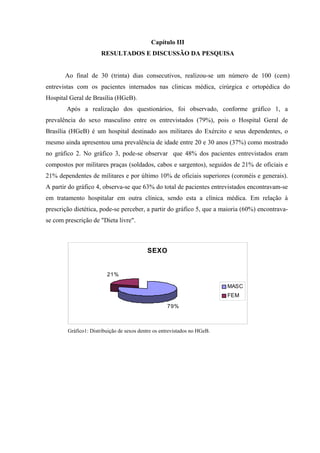 Capítulo III
                       RESULTADOS E DISCUSSÃO DA PESQUISA


       Ao final de 30 (trinta) dias consecutivos, realizou-se um número de 100 (cem)
entrevistas com os pacientes internados nas clinicas médica, cirúrgica e ortopédica do
Hospital Geral de Brasília (HGeB).
        Após a realização dos questionários, foi observado, conforme gráfico 1, a
prevalência do sexo masculino entre os entrevistados (79%), pois o Hospital Geral de
Brasília (HGeB) é um hospital destinado aos militares do Exército e seus dependentes, o
mesmo ainda apresentou uma prevalência de idade entre 20 e 30 anos (37%) como mostrado
no gráfico 2. No gráfico 3, pode-se observar que 48% dos pacientes entrevistados eram
compostos por militares praças (soldados, cabos e sargentos), seguidos de 21% de oficiais e
21% dependentes de militares e por último 10% de oficiais superiores (coronéis e generais).
A partir do gráfico 4, observa-se que 63% do total de pacientes entrevistados encontravam-se
em tratamento hospitalar em outra clínica, sendo esta a clínica médica. Em relação à
prescrição dietética, pode-se perceber, a partir do gráfico 5, que a maioria (60%) encontrava-
se com prescrição de "Dieta livre".



                                           SEXO


                         21%

                                                                           MASC
                                                                           FEM
                                                    79%



        Gráfico1: Distribuição de sexos dentre os entrevistados no HGeB.
 