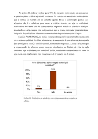 No gráfico 10, pode-se verificar que a 95% dos pacientes entrevistados não consideram
a apresentação da refeição agradável, e somente 5% consideram o contrário. Isto comprova
que a vontade do homem em se alimentar apenas devido à composição química dos
alimentos não é o suficiente para tornar a refeição atraente, ou seja, o profissional
nutricionista deve fazer uso dos conhecimentos adquiridos através da ciência da nutrição,
associando-os à arte expressa pela gastronomia, a qual se propõe à propiciar prazer através da
integração da qualidade do alimento com as sensações despertadas em quem o ingere.
     Segundo ARAÚJO 2002, no mundo contemporâneo percebe-se uma tendência crescente
em relacionar qualidade de vida e alimentação. A necessidade de uma alimentação adequada
para promoção da saúde, é conceito comum, normalmente respeitado. Alia-se a este princípio
a representação do alimento como elemento significativo na história da vida de cada
indivíduo, seja na lembrança de momentos felizes, comumente compartilhados ao redor de
uma mesa, seja simplesmente pelo prazer que pode preceder o ato de comer.



                        Você considera a apresentação da refeição
                                       agradável?

                                                    95%
             100%
               80%
               60%
               40%
               20%             5%                                         0%
                 0%
                               Sim                  Não                Às vezes


            Gráfico 10: Distribuição da opinião dos entrevistados quanto à apresentação da
            refeição.
 