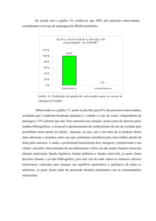 De acordo com o gráfico 16, verifica-se que 100% dos pacientes entrevistados,
consideraram o serviço de coperagem do HGeB satisfatório.



                                C o m o v o c ê a v a lia o s e r v iç o d e
                                     c o p era g em d o H G eB ?

                   120%
                                         100%
                   100%

                     80%

                     60%

                     40%

                     20%
                                                                          0%
                      0%
                                     S a tis f a tó r io          In s a tis f a tó r io


                Gráfico 16: Distribuição da opinião dos entrevistados quanto ao serviço de
                coperagem do hospital.


           Observando-se o gráfico 17, pode-se perceber que 63% dos pacientes entrevistados,
acreditam que o ambiente hospitalar prejudica a vontade e o ato de comer, independente da
patologia e 37% referem que não. Para amenizar esta situação, assim como foi descrito pelos
estudos bibliográficos, é essencial o aprimoramento do conhecimento da arte de cozinhar para
possibilitar maior prazer ao cliente / paciente, ou seja, este é um meio de se produzir dietas
mais saborosas e atraentes, meio este que certamente contribuirá para uma melhor adesão da
dieta pelos mesmos. E ainda, o profissional nutricionista deve assegurar e proporcionar a seu
cliente / paciente, total aceitação da sua alimentação e fazer uso das quatro funções essenciais
(função nutricional, função higiênica, função hedônica e função convivial), as quais foram
descritas durante a revisão bibliográfica, pois sem isto de nada valerá os inúmeros cálculos
nutricionais, realizados para alcançar um equilíbrio quantitativo e qualitativo de todos os
nutrientes, os quais fazem parte da prescrição dietética juntamente com as recomendações
nutricionais.
 