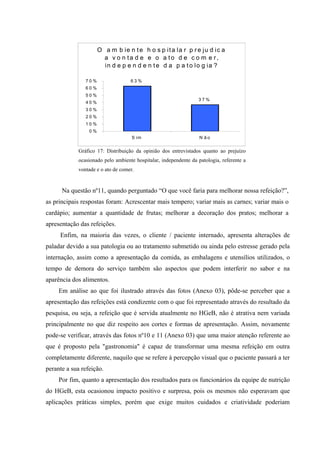 O a m b ie n t e h o s p i t a la r p r e j u d i c a
                        a v o n ta d e e o a to d e c o m e r,
                        in d e p e n d e n t e d a p a t o lo g ia ?

                70%                 63%
                60%
                50%
                                                                  37%
                40%
                30%
                20%
                10%
                 0%
                                     S im                          N ão


             Gráfico 17: Distribuição da opinião dos entrevistados quanto ao prejuízo
             ocasionado pelo ambiente hospitalar, independente da patologia, referente a
             vontade e o ato de comer.


      Na questão nº11, quando perguntado “O que você faria para melhorar nossa refeição?”,
as principais respostas foram: Acrescentar mais tempero; variar mais as carnes; variar mais o
cardápio; aumentar a quantidade de frutas; melhorar a decoração dos pratos; melhorar a
apresentação das refeições.
     Enfim, na maioria das vezes, o cliente / paciente internado, apresenta alterações de
paladar devido a sua patologia ou ao tratamento submetido ou ainda pelo estresse gerado pela
internação, assim como a apresentação da comida, as embalagens e utensílios utilizados, o
tempo de demora do serviço também são aspectos que podem interferir no sabor e na
aparência dos alimentos.
     Em análise ao que foi ilustrado através das fotos (Anexo 03), pôde-se perceber que a
apresentação das refeições está condizente com o que foi representado através do resultado da
pesquisa, ou seja, a refeição que é servida atualmente no HGeB, não é atrativa nem variada
principalmente no que diz respeito aos cortes e formas de apresentação. Assim, novamente
pode-se verificar, através das fotos nº10 e 11 (Anexo 03) que uma maior atenção referente ao
que é proposto pela "gastronomia" é capaz de transformar uma mesma refeição em outra
completamente diferente, naquilo que se refere à percepção visual que o paciente passará a ter
perante a sua refeição.
     Por fim, quanto a apresentação dos resultados para os funcionários da equipe de nutrição
do HGeB, esta ocasionou impacto positivo e surpresa, pois os mesmos não esperavam que
aplicações práticas simples, porém que exige muitos cuidados e criatividade poderiam
 