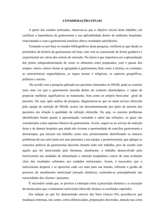 CONSIDERAÇÕES FINAIS

     A partir dos estudos realizados, observou-se que o objetivo inicial deste trabalho, em
certificar a importância da gastronomia e sua aplicabilidade dentro do ambiente hospitalar,
relacionando-o com a gastronomia hoteleira obteve resultados satisfatórios.
     Tomando-se por base os estudos bibliográficos desta pesquisa, verificou-se que desde os
primórdios da história da gastronomia até hoje, esta vem se construindo de forma gradativa e
experimental em vários dos setores do mercado. No início o que importava era a apresentação
dos pratos independentemente de como os alimentos eram preparados, com o passar dos
tempos, outros valores foram se agregando à gastronomia, bem como a técnica, os costumes,
as características organolépticas, as regras morais e religiosas, os aspectos geográficos,
políticos e sociais.
      De acordo com a pesquisa aplicada aos pacientes internados no HGeB, pode-se concluir
mais uma vez que a gastronomia inserida dentro do contexto dietoterápico, é capaz de
propiciar melhoras significativas ao tratamento, bem como ao próprio bem-estar geral do
paciente. Ou seja, após análise da pesquisa, diagnosticou-se que no atual serviço oferecido
pela equipe de nutrição do HGeB, ocorre um descontentamento por parte da maioria dos
pacientes em relação à qualidade da refeição oferecida. Ou seja, os maiores problemas
identificados foram quanto à apresentação, variedade e sabor das refeições, os quais são
considerados como aspectos básicos da gastronomia. Assim, sugere-se ao serviço de nutrição
deste e de demais hospitais que ainda não tiveram a oportunidade de conciliar gastronomia e
dietoterapia, que iniciem um trabalho como este, primeiramente identificando os maiores
problemas do seu setor junto aos seus pacientes e sua equipe, e posteriormente, que aplique os
conceitos práticos da gastronomia descritos durante todo este trabalho, pois de acordo com
aquilo que foi mencionado pela literatura, atualmente, o trabalho desenvolvido pelo
nutricionista nas unidades de alimentação e nutrição hospitalares carece de uma avaliação
clara dos resultados referentes aos cuidados nutricionais. Assim, é necessário que o
nutricionista desperte e se aproxime cada vez mais para sua missão, referente a gestão do
processo de atendimento nutricional (atenção dietética), centrando-se principalmente nas
necessidades dos clientes / pacientes.
     É necessário ainda que, se priorize a interação entre a prescrição dietética e a execução
da mesma para que o tratamento nutricional oferecido alcance os resultados esperados.
     Em relação ao que foi demonstrado através das fotos (Anexo 03), percebeu-se que
mudanças mínimas, tais como, cortes diferenciados, preparações decoradas, atenção nas cores
 