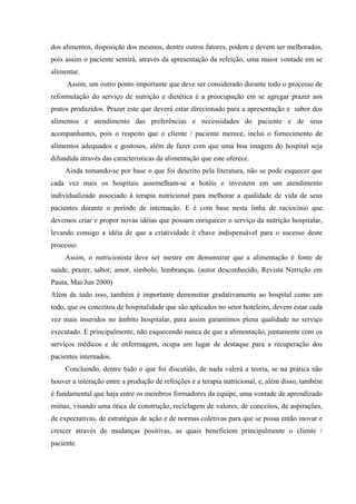 dos alimentos, disposição dos mesmos, dentre outros fatores, podem e devem ser melhorados,
pois assim o paciente sentirá, através da apresentação da refeição, uma maior vontade em se
alimentar.
     Assim, um outro ponto importante que deve ser considerado durante todo o processo de
reformulação do serviço de nutrição e dietética é a preocupação em se agregar prazer aos
pratos produzidos. Prazer este que deverá estar direcionado para a apresentação e sabor dos
alimentos e atendimento das preferências e necessidades do paciente e de seus
acompanhantes, pois o respeito que o cliente / paciente merece, inclui o fornecimento de
alimentos adequados e gostosos, além de fazer com que uma boa imagem do hospital seja
difundida através das características da alimentação que este oferece.
     Ainda tomando-se por base o que foi descrito pela literatura, não se pode esquecer que
cada vez mais os hospitais assemelham-se a hotéis e investem em um atendimento
individualizado associado à terapia nutricional para melhorar a qualidade de vida de seus
pacientes durante o período de internação. E é com base nesta linha de raciocínio que
devemos criar e propor novas idéias que possam enriquecer o serviço da nutrição hospitalar,
levando consigo a idéia de que a criatividade é chave indispensável para o sucesso deste
processo.
     Assim, o nutricionista deve ser mestre em demonstrar que a alimentação é fonte de
saúde, prazer, sabor, amor, símbolo, lembranças. (autor desconhecido, Revista Nutrição em
Pauta, Mai/Jun 2000)
Além de tudo isso, também é importante demonstrar gradativamente ao hospital como um
todo, que os conceitos de hospitalidade que são aplicados no setor hoteleiro, devem estar cada
vez mais inseridos no âmbito hospitalar, para assim garantimos plena qualidade no serviço
executado. E principalmente, não esquecendo nunca de que a alimentação, juntamente com os
serviços médicos e de enfermagem, ocupa um lugar de destaque para a recuperação dos
pacientes internados.
     Concluindo, dentre tudo o que foi discutido, de nada valerá a teoria, se na prática não
houver a interação entre a produção de refeições e a terapia nutricional, e, além disso, também
é fundamental que haja entre os membros formadores da equipe, uma vontade de aprendizado
mútuo, visando uma ótica de construção, reciclagem de valores, de conceitos, de aspirações,
de expectativas, de estratégias de ação e de normas coletivas para que se possa então inovar e
crescer através de mudanças positivas, as quais beneficiem principalmente o cliente /
paciente.
 