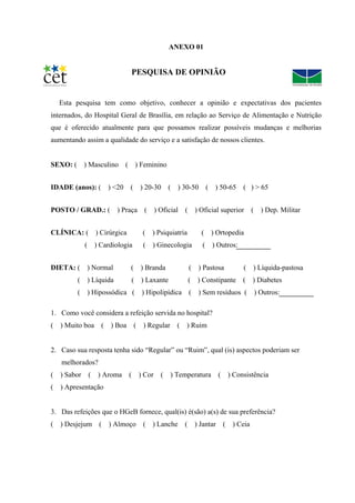 ANEXO 01


                               PESQUISA DE OPINIÃO


    Esta pesquisa tem como objetivo, conhecer a opinião e expectativas dos pacientes
internados, do Hospital Geral de Brasília, em relação ao Serviço de Alimentação e Nutrição
que é oferecido atualmente para que possamos realizar possíveis mudanças e melhorias
aumentando assim a qualidade do serviço e a satisfação de nossos clientes.


SEXO: ( ) Masculino ( ) Feminino


IDADE (anos): ( ) <20 ( ) 20-30 ( ) 30-50 ( ) 50-65 ( ) > 65


POSTO / GRAD.: ( ) Praça ( ) Oficial ( ) Oficial superior ( ) Dep. Militar


CLÍNICA: ( ) Cirúrgica             ( ) Psiquiatria        ( ) Ortopedia
             (     ) Cardiologia   (   ) Ginecologia      (   ) Outros:


DIETA: (     ) Normal          (   ) Branda          ( ) Pastosa          ( ) Líquida-pastosa
         ( ) Líquida           ( ) Laxante           (   ) Constipante    (   ) Diabetes
         (       ) Hipossódica ( ) Hipolipídica ( ) Sem resíduos (            ) Outros:

1. Como você considera a refeição servida no hospital?
( ) Muito boa ( ) Boa ( ) Regular ( ) Ruim


2. Caso sua resposta tenha sido “Regular” ou “Ruim”, qual (is) aspectos poderiam ser
    melhorados?
( ) Sabor ( ) Aroma           ( ) Cor    ( ) Temperatura ( ) Consistência
(   ) Apresentação


3. Das refeições que o HGeB fornece, qual(is) é(são) a(s) de sua preferência?
(   ) Desjejum      (   ) Almoço   ( ) Lanche ( ) Jantar ( ) Ceia
 
