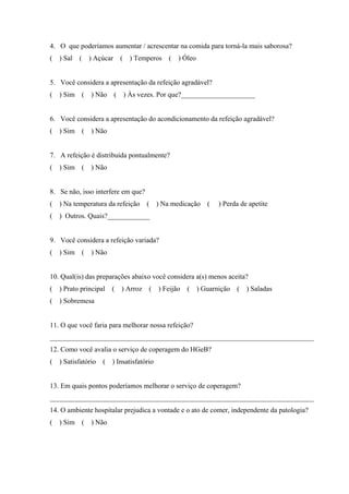 4. O que poderíamos aumentar / acrescentar na comida para torná-la mais saborosa?
( ) Sal ( ) Açúcar ( ) Temperos ( ) Óleo


5. Você considera a apresentação da refeição agradável?
( ) Sim ( ) Não ( ) Às vezes. Por que?_____________________


6. Você considera a apresentação do acondicionamento da refeição agradável?
(   ) Sim (   ) Não


7. A refeição é distribuída pontualmente?
(   ) Sim (   ) Não


8. Se não, isso interfere em que?
( ) Na temperatura da refeição ( ) Na medicação (         ) Perda de apetite
( ) Outros. Quais?____________


9. Você considera a refeição variada?
(   ) Sim (   ) Não


10. Qual(is) das preparações abaixo você considera a(s) menos aceita?
( ) Prato principal ( ) Arroz ( ) Feijão ( ) Guarnição ( ) Saladas
(   ) Sobremesa


11. O que você faria para melhorar nossa refeição?
___________________________________________________________________________
12. Como você avalia o serviço de coperagem do HGeB?
( ) Satisfatório ( ) Insatisfatório


13. Em quais pontos poderíamos melhorar o serviço de coperagem?
___________________________________________________________________________
14. O ambiente hospitalar prejudica a vontade e o ato de comer, independente da patologia?
(   ) Sim (   ) Não
 