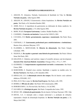 REFERÊNCIAS BIBLIOGRÁFICAS

1. ARAUJO, W. Alimentos, Nutrição, Gastronomia & Qualidade de Vida. In: Revista
   Nutrição em pauta, Julho/Agosto 2000.
2. ARAUJO, W., GINANI, V.Gastronomia e dietas hospitalares. In: Revista Nutrição em
   pauta, São Paulo, n.56, Setembro/Outubro 2002.
3. ASSIS, M.A.A. A importância da gastronomia na elaboração de dietas saudáveis. In:
   Revista Nutrição em pauta, n. 55, Julho/Agosto 2002.
4. BODE, W.K.H. European Gastronomy. Londres: Hodder Headline, 1994.
5. CANDIDO, I. Controles em hotelaria. Caxias do Sul: EDUCS, 2001.
6. CAVASSA, C.R. Hotéis: gerenciamento, segurança e manutenção. São Paulo: Roca,
   2001.
7. COFFMAN, J. P. Gastronomia professional para estabelecimientos e instituiciones.
   Buenos Aires, ediciones Marymar, 1975.
8. FLANDRIN, J., MONTANARI, M. Historia da alimentação. São Paulo: Estação
   Liberdade, 1998.
9. FRANCO, A. De caçador a gourmet: uma historia da gastronomia. São Paulo: Editora
   Senac São Paulo, 2001.
10. GOLAPAN, C. Diabetics and nutrition: impact of scientific advances and development.
   Journal of the American Diabetic Association. Chicago, USA, v. 97, n. 7, 1997.
11. GUERRIER, Y. Comportamento organizacional em hotéis e restaurantes. São Paulo:
   Futura, 2000.
12. MARCHIORI, E. Hospital cinco estrelas: Qualidade e requinte na medida certa. In:
   Revista Nutrinews. São Paulo, n.185, Setembro 2002.
13. ORNELLAS, L.H. A alimentação através dos tempos. Rio de Janeiro: serie cadernos
   didáticos, FENAME, 1917.
14. PRIA, M. D. Não é canja. In: Revista Food Express. São Paulo, n.08, 1999.
15. ROMIO, E. 500 anos de sabor. São Paulo: ER Comunicações, 2000.
16. ROROBUCHON, J. In: Revista Gula. São Paulo, n. 38, Jul 2002.
17. SAVARIN, B. A fisiologia do gosto. São Paulo: Companhia das Letras, 1995.
18. SENAC. DN. A historia da gastronomia. Rio de Janeiro: Ed Senac Nacional, 1998. 144p
19. SOUSA, A.A. A interação entre a terapia nutricional e a produção de refeições:
   repensando a função da alimentação hospitalar. In: Revista Nutrição em pauta, n. 53,
   Março/Abril 2002.
 