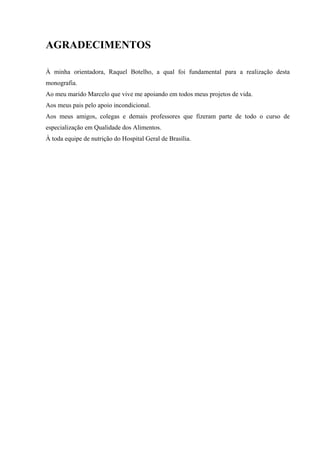 AGRADECIMENTOS

À minha orientadora, Raquel Botelho, a qual foi fundamental para a realização desta
monografia.
Ao meu marido Marcelo que vive me apoiando em todos meus projetos de vida.
Aos meus pais pelo apoio incondicional.
Aos meus amigos, colegas e demais professores que fizeram parte de todo o curso de
especialização em Qualidade dos Alimentos.
À toda equipe de nutrição do Hospital Geral de Brasília.
 