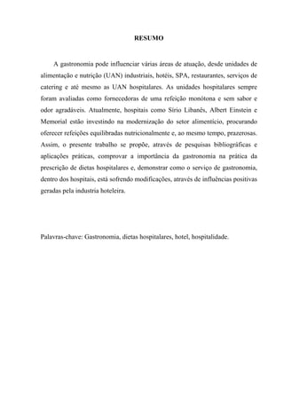 RESUMO


    A gastronomia pode influenciar várias áreas de atuação, desde unidades de
alimentação e nutrição (UAN) industriais, hotéis, SPA, restaurantes, serviços de
catering e até mesmo as UAN hospitalares. As unidades hospitalares sempre
foram avaliadas como fornecedoras de uma refeição monótona e sem sabor e
odor agradáveis. Atualmente, hospitais como Sírio Libanês, Albert Einstein e
Memorial estão investindo na modernização do setor alimentício, procurando
oferecer refeições equilibradas nutricionalmente e, ao mesmo tempo, prazerosas.
Assim, o presente trabalho se propõe, através de pesquisas bibliográficas e
aplicações práticas, comprovar a importância da gastronomia na prática da
prescrição de dietas hospitalares e, demonstrar como o serviço de gastronomia,
dentro dos hospitais, está sofrendo modificações, através de influências positivas
geradas pela industria hoteleira.




Palavras-chave: Gastronomia, dietas hospitalares, hotel, hospitalidade.
 