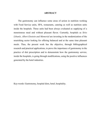 ABSTRACT


    The gastronomy can influence some areas of action in nutrition working
with Food Service units, SPA, restaurants, catering as well as nutrition units
inside the hospitals. Those units had been always evaluated as supplying of a
monotonous meal and without pleasant flavor. Currently, hospitals as Sírio
Libanês, Albert Einstein and Memorial are investing in the modernization of the
nourishing sector looking for offering balanced and at the same time pleasant
meals. Thus, the present work has the objective, through bibliographical
research and practical applications, to prove the importance of gastronomy in the
practice of diet prescription and to demonstrate how the gastronomy service,
inside the hospitals, is going through modifications, using the positive influences
generated by the hotel industries.




Key-words: Gastronomy, hospital diets, hotel, hospitality.
 