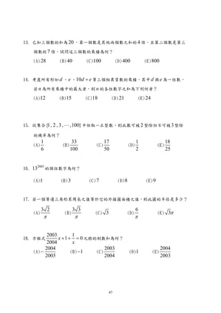 13. 已知三個數的和為 20 ，第一個數是其他兩個數之和的 4 倍，且第二個數是第三

    個數的 7 倍，試問這三個數的乘積為何？

    (A) 28       (B) 40        (C)100          (D) 400               (E) 800



14. 考慮所有形如 d 、 e 、10d + e 等三個相異質數的乘積，其中 d 與 e 為一位數，

    若 n 為所有乘積中的最大者，則 n 的各位數字之和為下列何者？

    (A)12        (B)15         (C)18          (D) 21              (E) 24




15. 從集合 {1, 2 , 3 , L ,100} 中任取一正整數，則此數可被 2 整除但不可被 3 整除

    的機率為何？
          1              33              17                   1                    18
    (A)           (B)              (C)                  (D)                  (E)
          6             100              50                   2                    25


     2003
16. 13        的個位數字為何？

    (A)1         (B) 3          (C) 7           (D) 8                (E) 9



17. 若一個等邊三角形其周長之值等於它的外接圓面積之值，則此圓的半徑是多少？

          3 2            3 3                                  6
    (A)            (B)             (C) 3               (D)                   (E) 3π
           π              π                                   π


           2003         1
18. 方程式         x + 1 + = 0 之根的倒數和為何？
           2004         x
          2004                     2003                                          2004
    (A) −              (B) −1  (C)                      (D)1               (E)
          2003                     2004                                          2003




                                          47
 
