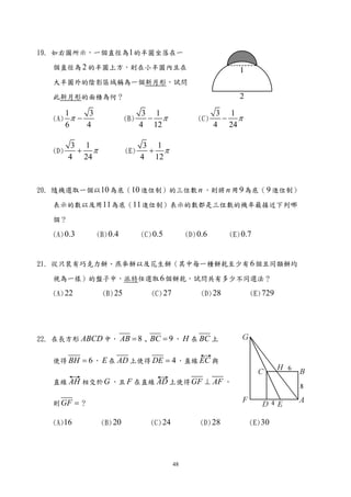19. 如右圖所示，一個直徑為1 的半圓坐落在一

   個直徑為 2 的半圓上方，則在小半圓內且在

   大半圓外的陰影區域稱為一個新月形，試問

   此新月形的面積為何？

         1     3                    3 1                        3 1
   (A)     π−                (B)     − π                (C)     − π
         6    4                    4 12                       4 24

          3 1                       3 1
   (D)     + π               (E)     + π
         4 24                      4 12


20. 隨機選取一個以10 為底（10 進位制）的三位數 n ，則將 n 用 9 為底（ 9 進位制）

   表示的數以及用11 為底（11 進位制）表示的數都是三位數的機率最接近下列哪

   個？

   (A) 0.3         (B) 0.4         (C) 0.5          (D) 0.6       (E) 0.7



21. 從只裝有巧克力餅、燕麥餅以及花生餅（其中每一種餅乾至少有 6 個且同類餅均

   視為一樣）的盤子中，派特任選取 6 個餅乾，試問共有多少不同選法？

   (A) 22           (B) 25            (C) 27             (D) 28         (E) 729




22. 在長方形 ABCD 中， AB = 8 , BC = 9 ， H 在 BC 上


   使得 BH = 6 ， E 在 AD 上使得 DE = 4 ，直線 EC 與

   直線 AH 相交於 G ，且 F 在直線 AD 上使得 GF ⊥ AF ，

   則 GF = ？

   (A)16            (B) 20            (C) 24            (D) 28          (E) 30




                                               48
 