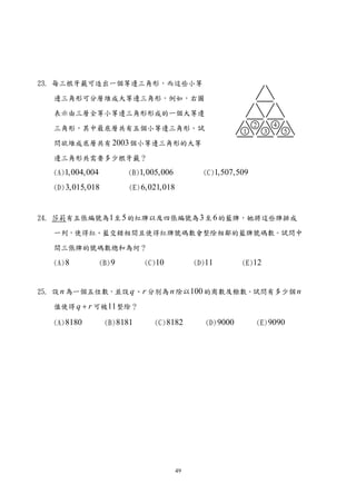 23. 每三根牙籤可造出一個等邊三角形，而這些小等

   邊三角形可分層堆成大等邊三角形，例如，右圖

   表示由三層全等小等邊三角形形成的一個大等邊

   三角形，其中最底層共有五個小等邊三角形。試

   問欲堆成底層共有 2003 個小等邊三角形的大等

   邊三角形共需要多少根牙籤？

   (A)1,004,004           (B)1,005,006           (C)1,507,509

   (D) 3,015,018          (E) 6,021,018



24. 莎莉有五張編號為1 至 5 的紅牌以及四張編號為 3 至 6 的藍牌，她將這些牌排成

   一列，使得紅、藍交錯相間且使得紅牌號碼數會整除相鄰的藍牌號碼數。試問中

   間三張牌的號碼數總和為何？

   (A) 8          (B) 9       (C)10            (D)11         (E)12



25. 設 n 為一個五位數，並設 q 、 r 分別為 n 除以100 的商數及餘數。試問有多少個 n

   值使得 q + r 可被11 整除？

   (A) 8180        (B) 8181      (C) 8182         (D) 9000      (E) 9090




                                          49
 
