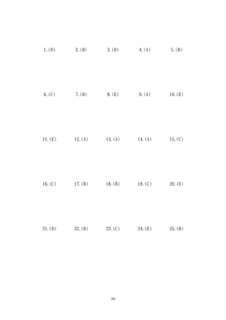 1.(D)    2.(B)    3.(D)    4.(A)    5.(B)




6.(C)    7.(B)    8.(E)    9.(A)    10.(E)




11.(E)   12.(A)   13.(A)   14.(A)   15.(C)




16.(C)   17.(B)   18.(B)   19.(C)   20.(E)




21.(D)   22.(B)   23.(C)   24.(E)   25.(B)




                    50
 