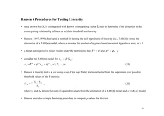 Hansen’ Procedures for Testing Linearity
      s

• once known that Xt is cointegrated with known cointegrating vector β, next to determine if the dynamics in the
   cointegrating relationship is linear or exhibits threshold nonlinearity

• Hansen (1997,1999) developed a method for testing the null hypothesis of linearity (i.e., TAR(1)) versus the
   alternative of a TAR(m) model, where m denotes the number of regimes based on nested hypothesis tests, m > 1

• a linear autoregressive model results under the restrictions that δ ( j) = δ and ρ ( j) = ρ , ∀j


• consider the TAR(m) model for z t −1 = β ' X t −1 :

   z t = δ ( j) + ρ ( j) z t −1 + η t( j) , j = 1, 2, ..., m                                         (19)

• Hansen’ linearity test is a test using a sup-F (or sup-Wald) test constructed from the supremum over possible
        s
   threshold values of the F-statistic:
             S − Sm 
   F1, m = T 1
             S      ,
                                                                                                    (20)
                m   
   where S1 and Sm denote the sum of squared residuals from the estimation of a TAR(1) model and a TAR(m) model

• Hansen provides a simple bootstrap procedure to compute p-values for this test


                                                                                                                  10
 
