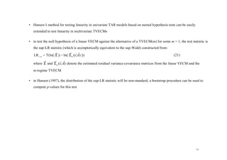 • Hansen’ method for testing linearity in univariate TAR models based on nested hypothesis tests can be easily
        s
   extended to test linearity in multivariate TVECMs

• to test the null hypothesis of a linear VECM against the alternative of a TVECM(m) for some m > 1, the test statistic is
   the sup-LR statistic (which is asymptotically equivalent to the sup-Wald) constructed from:

   LR 1, m = T(ln(| Σ |) − ln(| Σ m (c, d ) |))
                    ˆ           ˆ ˆˆ                                                              (21)

   where Σ and Σ m (c, d) denote the estimated residual variance-covariance matrices from the linear VECM and the
         ˆ     ˆ ˆˆ

   m-regime TVECM

• in Hansen (1997), the distribution of the sup-LR statistic will be non-standard, a bootstrap procedure can be used to
   compute p-values for this test




                                                                                                                  11
 